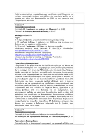 48
Βυζάντιο υποχρεώθηκε να καταβάλει φόρο υποτέλειας στους Οθωμανούς και
να θέτει στρατιωτικές δυνάμεις στη διάθεση του σουλτάνου, καθώς και η
σημασία της μάχης στο Κοσσυφοπέδιο το 1389 για την κυριαρχία των
Οθωμανών στα Βαλκάνια.
Κεφάλαιο VI
Παρουσιάζονται αναλυτικά:
Ενότητα 6, 6β. Η οργάνωση του κράτους των Οθωμανών), σ. 83-84
Ενότητα 7. Η άλωση της Κωνσταντινούπολης, σ. 85-87
Υποστηρικτικό υλικό:
Πηγές
σ. 86 σχολικού βιβλίου, Στιγμιότυπα από την πολιορκία της Πόλης,
σ. 86 σχολικού βιβλίου, Η απάντηση των Ελλήνων στις προτάσεις των
Τούρκων για την παράδοση της Κων/πολης,
βλ. Κείμενο 1, Παράρτημα 4: Η Άλωση της Κνωσταντινούπολης,
«Ανάγνωση ιστορικής πηγής (Χρονικό, Γ. Φραντζής)», Φωτόδενδρο:
http://photodentro.edu.gr/v/item/ds/8521/8353
αποσπάσματα από βίντεο (Νational Geographic):
https://www.youtube.com/watch?v=53yfMlws7DI
«Η άλωση της Κωνσταντινούπολης: οι συνέπειες», Φωτόδενδρο:
http://photodentro.edu.gr/v/item/ds/8521/8808
Προτεινόμενη δραστηριότητα:
Συσχετίζεται με το Σχίσμα των δύο Εκκλησιών και κυρίως με την Άλωση της
Κωνσταντινούπολης από τους Σταυροφόρους η άποψη « είναι προτιμότερο να
δω να κυριαρχεί στην αγορά της Πόλης το φακιόλι (τουρμπάνι) των Τούρκων
παρά η καλύπτρα των Λατίνων» που εικάζεται ότι διατύπωσεο δούκας Λουκάς
Νοταράς, όταν πληροφορήθηκε την ένωση των δύο εκκλησιών (1438-1439).
Συζητείται το κατά πόσο οι διαφορετικές πορείες που διήνυσε το Βυζάντιο και
η Δυτική Ευρώπη μέχρι τον 15ο
αιώνα δικαιολογούν μια τέτοια στάση από
Βυζαντινούς και ποιες κοινωνικές ομάδες εξέφραζε αυτή η άποψη.
Συσχετίζεται με τα προαναφερθέντα προβλήματα προσανατολισμού των
Βυζαντινών, μετά την Άλωση της Κων/λης από τους Σταυροφόρους, τα οποία
εκφράστηκαν από τους Γεννάδιο και Πλήθωνα. Επίσης, σχολιάζεται η μη
παροχή βοήθειας από τους Δυτικούς για την αντιμετώπιση των
μουσουλμάνων εχθρών και κατά πόσο δικαιολογείται αυτή η στάση από
ανθρώπους που υπηρέτησαν τις Σταυροφορίες. Διατυπώνονται υποθέσεις
σχετικά με το αν θα επιχειρηθεί ξανά στη συνέχεια προσέγγιση των δύο
εκκλησιών και τι αισθήματα θα προκαλέσει στους Βυζαντινούς. Διερευνώνται
τα ερωτήματα του εγχειριδίου της σελίδας 87. Συζητείται η επίδραση που
άσκησε στη συνέχεια ο βυζαντινός πολιτισμός στη Δ. Ευρώπη, τους
Βαλκανικούς λαούς και τη Ρωσία.
Κεφάλαιο VI
Παρουσιάζονται συνοπτικά:
Ενότητα 8. Η δυτική Ευρώπη στη διάρκεια του ύστερου Μεσαίωνα,
8α. Οικονομική και δημογραφική ανάπτυξη, 8β. Κοινωνικές μεταβολές σ. 88
Προτεινόμενη δραστηριότητα:
Επισημαίνεται ότι οι δημογραφικές, οικονομικές και κοινωνικές εξελίξεις που
 