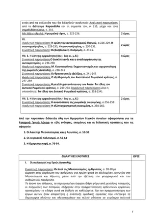 5
εκτός από τα ακόλουθα που θα διδαχθούν αναλυτικά: Αναλυτική παρουσίαση,
από το διάταγμα Καρακάλλα και τη σημασία του, σ. 215, μέχρι και τους
νομοδιδάσκαλους, σ. 216.
Με λέξεις-κλειδιά: Η ρωμαϊκή τέχνη, σ. 222-226. 2 ώρες
VI.
Αναλυτική παρουσίαση: Η κρίση του αυτοκρατορικού θεσμού, σ.228-229, Η
οικονομική κρίση, σ. 229-230, Η κοινωνική κρίση, σ. 230-231.
Συνοπτική παρουσίαση: Οι βαρβαρικές επιδρομές, σ. 231-2.
2 ώρες
VII. 1. H ύστερη αρχαιότητα (4ος - 6ος αι. μ.Χ.)
Συνοπτική παρουσίαση:Ο Διοκλητιανός και η αναδιοργάνωση της
αυτοκρατορίας, σ. 236-238
Αναλυτική παρουσίαση: Μ. Κωνσταντίνος: Εκχριστιανισμός και ισχυροποίηση
της ρωμαϊκής Ανατολής, σ. 238-241
Συνοπτική παρουσίαση: Οι θρησκευτικές εξελίξεις, σ. 241-247
Αναλυτική παρουσίαση: Ο εξελληνισμός του Ανατολικού Ρωμαϊκού κράτους, σ.
247-249
Συνοπτική παρουσίαση: Η μεγάλη μετανάστευση των λαών. Το τέλος του
Δυτικού Ρωμαϊκού κράτους, σ. 249-254. (Αναλυτική παρουσίαση μόνο η
υποενότητα: Το τέλος του Δυτικού Ρωμαϊκού κράτους, σ. 253-254).
4 ώρες
VII. 2. H ύστερη αρχαιότητα (4ος - 6ος αι. μ.Χ.)
Συνοπτική παρουσίαση: Η ανασύσταση της ρωμαϊκής οικουμένης, σ.256-258
Αναλυτική παρουσίαση: Η ελληνοχριστιανική οικουμένη, σ. 258-260.
2 ώρες
Από την παραπάνω διδακτέα ύλη των Ημερησίων Γενικών Λυκείων αφαιρούνται για τα
Εσπερινά Γενικά Λύκεια οι εξής ενότητες, επομένως και οι διδακτικές προτάσεις που τις
αφορούν:
1. Οι λαοί της Μεσοποταμίας και η Αίγυπτος, σ. 10-30
2. Οι Αιγαιακοί πολιτισμοί, σ. 56-64
3. Η Ομηρική εποχή, σ. 76-84.
ΔΙΔΑΚΤΙΚΕΣ ΕΝΟΤΗΤΕΣ ΩΡΕΣ
I. Oι πολιτισμοί της Εγγύς Ανατολής
Συνοπτική παρουσίαση: Οι λαοί της Μεσοποταμίας, η Αίγυπτος, σ. 10-30 με
έμφαση στην οργάνωση του ανθρώπου για πρώτη φορά σε εξελιγμένες κοινωνίες στη
Μεσοποταμία και Αίγυπτο, μέσα από την εξέταση του γεωγραφικού και του
ανθρώπινου παράγοντα.
Το άγονο του εδάφους, τα περιορισμένα εύφορα εδάφη γύρω από μεγάλους ποταμούς,
οι πλημμύρες των ποταμών, οδήγησαν στην πραγματοποίηση αρδευτικών εργασιών,
προκειμένου τα εδάφη αυτά να δοθούν σε καλλιέργεια. Για την πραγματοποίηση των
έργων αυτών ήταν απαραίτητη η ανάπτυξη ομαδικής εργασίας που επέτρεψε τη
δημιουργία πλούτου και πλεονασμάτων και τελικά οδήγησε σε ευρύτερα πολιτικά
 