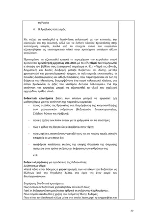 50
τη Ρωσία
4. Ο Αραβικός πολιτισμός
Με στόχο να αναδειχθεί η διασύνδεση πολιτισμού με την κοινωνία, την
οικονομία και την πολιτική, αλλά και να δοθούν κάποιες προεκτάσεις στην
πολιτισμική ιστορία, πολλά από τα στοιχεία αυτού του κεφαλαίου
αξιοποιήθηκαν ως υποστηρικτικό υλικό στην προσέγγιση ενοτήτων άλλων
κεφαλαίων.
Προκειμένου να αξιοποιηθεί κριτικά το περιεχόμενο του κεφαλαίου αυτού
προτείνεται η εκπόνηση εργασίας στο σπίτι με το εξής θέμα: Να τεκμηριωθεί
η άποψη του βιβλίου σας (εισαγωγικό σημείωμα σ. 91): «Παρά τις εθνικές,
δογματικές και λοιπές διαφορές μεταξύ Βυζαντίου και Δύσης, μεταξύ
χριστιανικού και μουσουλμανικού κόσμου, οι πολιτισμικές επικοινωνίες, οι
ποικίλες διασταυρώσεις και αλληλεπιδράσεις, που παρατηρούνται σε όλη τη
διάρκεια του Μεσαίωνα, διαμορφώνουν ένα κοινό πολιτισμικό πλαίσιο, στο
οποίο βρίσκονται οι ρίζες του νεότερου δυτικού πολιτισμού». Για την
εκπόνηση της εργασίας μπορεί να αξιοποιηθεί το υλικό του σχολικού
εγχειριδίου ή άλλο υλικό.
Ενδεικτικά ερωτήματα βάσει των οποίων μπορεί να εργαστεί ο/η
μαθητής/τρια για την εκπόνηση της παραπάνω εργασίας:
- ποιος ο ρόλος της θρησκείας στη διαμόρφωση της κοσμοαντίληψης
των μεσαιωνικών ανθρώπων (Βυζαντινών, Δυτικοευρωπαίων,
Σλάβων, Ρώσων και Αράβων);
- ποια η σχέση των λαών αυτών με τα γράμματα και τις επιστήμες
- πώς ο ρόλος της θρησκείας εκφράζεται στην τέχνη;
- ποιες σχέσεις αναπτύσσουν μεταξύ τους και σε ποιους τομείς ασκούν
επιρροές οι μεν στους δε;
- αναφέρετε κατάλοιπα εκείνης της εποχής δηλωτικά της ώσμωσης
ανάμεσα στον τρόπο σκέψης και έκφρασης των ανθρώπων της
κτλ.
Ενδεικτική πρόταση για προέκταση της διδασκαλίας:
Συζήτηση με θέμα:
«Κατά πόσο είναι δόκιμος ο χαρακτηρισμός των κατοίκων του Βυζαντίου ως
Ελλήνων από την Πηνελόπη Δέλτα, στο έργο της Στον καιρό του
Βουλγαροκτόνου».
Επιμέρους βοηθητικά ερωτήματα:
Πώς οι ίδιοι οι Βυζαντινοί χαρακτήριζαν τον εαυτό τους;
Γιατί οι Βυζαντινοί αντιμετώπισαν εχθρικά τη στέψη του Καρλομάγνου;
Ποια πορεία ακολουθεί η χρήση του ονόματος Έλλην, Έλληνες;
Ποιο είναι το ιδεολογικό κλίμα μέσα στο οποίο λειτουργεί η συγγραφέας και
 