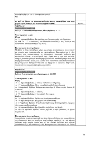 51
ποια σχέση έχει με τον εν λόγω χαρακτηρισμό;
Κτλ.
VΙ. Από την άλωση της Κωνσταντινούπολης και τις ανακαλύψεις των νέων
χωρών ως τη συνθήκη της Βεστφαλίας (1453-1648) 8 ώρες
Κεφάλαιο VΙ
Παρουσιάζεται αναλυτικά:
Ενότητα 1. Από το Μεσαίωνα στους Νέους Χρόνους, σ. 114
Υποστηρικτικό υλικό:
Πηγές
-σ. 114 σχολικού βιβλίου, Τα προνόμια του Πανεπιστημίου των Παρισίων,
-σ. 114 Το 1277, ο επίσκοπος των Παρισίων καταδικάζει «τις πλάνες» που
διδάσκονται στο πανεπιστήμιο της πόλης.
Προτεινόμενη δραστηριότητα:
Με βάση τα όσα συζητήθηκαν μέχρι εδώ γίνεται προσπάθεια να συνοψιστούν
τα στοιχεία που σηματοδοτούν τη νεοτερικότητα. Επισημαίνονται οι νέες
δυνάμεις που αναδεικνύονται σε οικονομικό, κοινωνικό, πολιτικό και
πνευματικό επίπεδο, τα στηρίγματά τους, καθώς και η τύχη των παλαιών.
Συσχετίζονται τα προνόμια που παραχωρούνται στα πανεπιστήμια με αυτά που
παραχωρούνται στις πόλεις. Στο πλαίσιο αυτό διερευνάται κατά πόσο συνάδουν
τα προνόμια που παραχωρούνται στη μια πηγή και οι καταδίκες στην άλλη.
Αξιοποιούνται και οι ερωτήσεις του εγχειριδίου.
Κεφάλαιο VΙ
Παρουσιάζεται αναλυτικά:
Ενότητα 2. Αναγέννηση και ανθρωπισμός, σ. 115-119
Υποστηρικτικό υλικό:
Πηγές
-σ. 115 σχολικού βιβλίου, Ο τέλειος «καθολικός» άνθρωπος,
-σ. 117 σχολικού βιβλίου, Μόνο ο σοφός είναι αληθινός άνθρωπος,
-σ. 150 σχολικού βιβλίου, Πείραμα και επιστήμη, Η Ηλιοκεντρική θεωρία, Η
Ανατομία,
-σ. 151 σχολικού βιβλίου, Η Ιατρική,
-σ. 192 σχολικού βιβλίου, Η Ευρωπαϊκή Λογοτεχνία
Εικόνες
-σ. 116 σχολικού βιβλίου, Σχέδιο του Λεονάρντο ντα Βίντσι,
-σ. 116 σχολικού βιβλίου, Το γραφείο του ανθρωπιστή,
-σ. 117 σχολικού βιβλίου, Ο ανθρωπιστής Γκιγιώμ Φισέ προσφέρει ρητορικό
σύγγραμμα στη Βησσαρίωνα,
-σ. 150 σχολικού βιβλίου, Το εξώφυλλο του βιβλίου του Βεζάλ,
-σ. 152-156 σχολικού βιβλίου, εικόνες σχετικά με την προοπτική, τα γυμνά
σώματα κτλ.
Προτεινόμενη δραστηριότητα:
Διερευνώνται τα χαρακτηριστικά του νέου τύπου ανθρώπου που οραματίζονται
οι ανθρωπιστές και στη συνέχεια αναζητούνται αναλογίες με τον ιδανικό
άνθρωπο στην αρχαία Αθήνα και με τον ιδανικό άνθρωπο του σήμερα
(μονοδιάστατος ή πολυδιάστατος κτλ). Επισημαίνεται ο Λεονάρντο ντα Βίντσι
 