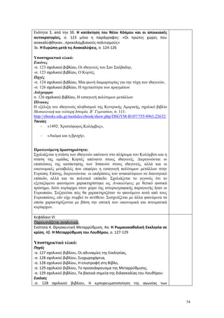 54
Ενότητα 3, από την 3δ. Η κατάκτηση του Νέου Κόσμου και οι αποικιακές
αυτοκρατορίες, σ. 123 μόνο η παράγραφος: «Οι πρώτες χώρες που
ανακαλύφθηκαν...προκολομβιανούς πολιτισμούς»
3ε. Η Ευρώπη μετά τις Ανακαλύψεις, σ. 124-126
Υποστηρικτικό υλικό:
Εικόνες
-σ. 123 σχολικού βιβλίου, Οι ιθαγενείς του Σαν Σαλβαδόρ,
-σ. 123 σχολικού βιβλίου, Ο Κορτές
Πηγές
-σ. 124 σχολικού βιβλίου, Μια φωνή διαμαρτυρίας για την τύχη των ιθαγενών,
-σ. 126 σχολικού βιβλίου, Η σχετικότητα των πραγμάτων
Διάγραμμα
σ. 126 σχολικού βιβλίου, Η εισαγωγή πολύτιμων μετάλλων
Πίνακας
Η εξέλιξη του ιθαγενούς πληθυσμού της Κεντρικής Αμερικής, σχολικό βιβλίο
Μεσαιωνική και νεότερη Ιστορία. Β΄ Γυμνασίου, σ. 111:
http://ebooks.edu.gr/modules/ebook/show.php/DSGYM-B107/755/4963,22632/
Ταινίες
- «1492: Χριστόφορος Κολόμβος»,
- «Ακόμα και η βροχή».
Προτεινόμενη δραστηριότητα:
Σχολιάζεται η στάση των ιθαγενών απέναντι στο πλήρωμα του Κολόμβου και η
στάση της ομάδας Κορτές απέναντι στους ιθαγενείς. Διερευνώνται οι
επιπτώσεις της κατάκτησης των Ισπανών στους ιθαγενείς, αλλά και οι
οικονομικές μεταβολές που επιφέρει η εισαγωγή πολύτιμων μετάλλων στην
Ευρώπη. Επίσης, διερευνώνται οι επιδράσεις των ανακαλύψεων σε διανοητικό
επίπεδο, αλλά και σε πολιτικό επίπεδο. Σχολιάζεται το γεγονός ότι το
εξεταζόμενο φαινόμενο χαρακτηρίστηκε ως Ανακαλύψεις με θετικό φυσικά
πρόσημο, διότι κυρίαρχοι στον χώρο της ιστοριογραφικής παραγωγής ήταν οι
Ευρωπαίοι. Συζητείται πώς θα χαρακτηριζόταν το φαινόμενο αυτό από τους
Ευρωπαίους, εάν είχε συμβεί το αντίθετο. Συσχετίζεται με άλλα φαινόμενα τα
οποία χαρακτηρίζονται με βάση την οπτική των οικονομικά και πνευματικά
κυρίαρχων.
Κεφάλαιο VΙ
Παρουσιάζεται αναλυτικά:
Ενότητα 4. Θρησκευτική Μεταρρύθμιση, 4α. Η Ρωμαιοκαθολική Εκκλησία σε
κρίση, 4β. Η Μεταρρύθμιση του Λουθήρου, σ. 127-129
Υποστηρικτικό υλικό:
Πηγές
-σ. 127 σχολικού βιβλίου, Οι αδυναμίες της Εκκλησίας,
-σ. 128 σχολικού βιβλίου, Συγχωροχάρτια,
-σ. 128 σχολικού βιβλίου, Η επιστροφή στη Βίβλο,
-σ. 129 σχολικού βιβλίου, Το προανάκρουσμα της Μεταρρύθμισης,
-σ. 129 σχολικού βιβλίου, Τα βασικά σημεία της διδασκαλίας του Λουθήρου
Εικόνες
-σ. 128 σχολικού βιβλίου, Η εμπορευματοποίηση της αγωνίας των
 