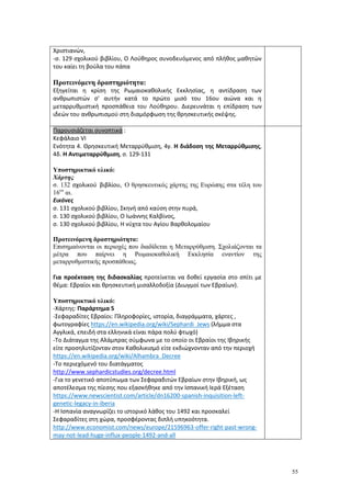 55
Χριστιανών,
-σ. 129 σχολικού βιβλίου, Ο Λούθηρος συνοδευόμενος από πλήθος μαθητών
του καίει τη βούλα του πάπα
Προτεινόμενη δραστηριότητα:
Εξηγείται η κρίση της Ρωμαιοκαθολικής Εκκλησίας, η αντίδραση των
ανθρωπιστών σ' αυτήν κατά το πρώτο μισό του 16ου αιώνα και η
μεταρρυθμιστική προσπάθεια του Λούθηρου. Διερευνάται η επίδραση των
ιδεών του ανθρωπισμού στη διαμόρφωση της θρησκευτικής σκέψης.
Παρουσιάζεται συνοπτικά :
Κεφάλαιο VΙ
Ενότητα 4. Θρησκευτική Μεταρρύθμιση, 4γ. Η διάδοση της Μεταρρύθμισης,
4δ. Η Αντιμεταρρύθμιση, σ. 129-131
Υποστηρικτικό υλικό:
Χάρτης
σ. 132 σχολικού βιβλίου, Ο θρησκευτικός χάρτης της Ευρώπης στα τέλη του
16ου
αι.
Εικόνες
σ. 131 σχολικού βιβλίου, Σκηνή από καύση στην πυρά,
σ. 130 σχολικού βιβλίου, Ο Ιωάννης Καλβίνος,
σ. 130 σχολικού βιβλίου, Η νύχτα του Αγίου Βαρθολομαίου
Προτεινόμενη δραστηριότητα:
Επισημαίνονται οι περιοχές που διαδίδεται η Μεταρρύθμιση. Σχολιάζονται τα
μέτρα που παίρνει η Ρωμαιοκαθολική Εκκλησία εναντίον της
μεταρρυθμιστικής προσπάθειας.
Για προέκταση της διδασκαλίας προτείνεται να δοθεί εργασία στο σπίτι με
θέμα: Εβραίοι και θρησκευτική μισαλλοδοξία (Διωγμοί των Εβραίων).
Υποστηρικτικό υλικό:
-Χάρτης: Παράρτημα 5
-Σεφαραδίτες Εβραίοι: Πληροφορίες, ιστορία, διαγράμματα, χάρτες ,
φωτογραφίες https://en.wikipedia.org/wiki/Sephardi_Jews (λήμμα στα
Αγγλικά, επειδή στα ελληνικά είναι πάρα πολύ φτωχό)
-Το Διάταγμα της Αλάμπρας σύμφωνα με το οποίο οι Εβραίοι της Ιβηρικής
είτε προσηλυτίζονταν στον Καθολικισμό είτε εκδιώχνονταν από την περιοχή
https://en.wikipedia.org/wiki/Alhambra_Decree
-Το περιεχόμενό του διατάγματος
http://www.sephardicstudies.org/decree.html
-Για το γενετικό αποτύπωμα των Σεφαραδιτών Εβραίων στην Ιβηρική, ως
αποτέλεσμα της πίεσης που εξασκήθηκε από την Ισπανική Ιερά Εξέταση
https://www.newscientist.com/article/dn16200-spanish-inquisition-left-
genetic-legacy-in-iberia
-Η Ισπανία αναγνωρίζει το ιστορικό λάθος του 1492 και προσκαλεί
Σεφαραδίτες στη χώρα, προσφέροντας διπλή υπηκοότητα.
http://www.economist.com/news/europe/21596963-offer-right-past-wrong-
may-not-lead-huge-influx-people-1492-and-all
 