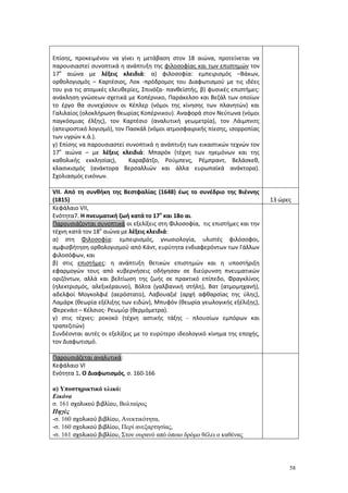 58
Επίσης, προκειμένου να γίνει η μετάβαση στον 18 αιώνα, προτείνεται να
παρουσιαστεί συνοπτικά η ανάπτυξη της φιλοσοφίας και των επιστημών τον
17ο
αιώνα με λέξεις κλειδιά: α) φιλοσοφία: εμπειρισμός –Βάκων,
ορθολογισμός – Καρτέσιος, Λοκ -πρόδρομος του Διαφωτισμού με τις ιδέες
του για τις ατομικές ελευθερίες, Σπινόζα- πανθεϊστής, β) φυσικές επιστήμες:
ανάκληση γνώσεων σχετικά με Κοπέρνικο, Παράκελσο και Βεζάλ των οποίων
το έργο θα συνεχίσουν οι Κέπλερ (νόμοι της κίνησης των πλανητών) και
Γαλιλαίος (ολοκλήρωση θεωρίας Κοπέρνικου). Αναφορά στον Νεύτωνα (νόμοι
παγκόσμιας έλξης), τον Καρτέσιο (αναλυτική γεωμετρία), τον Λάιμπνιτς
(απειροστικό λογισμό), τον Πασκάλ (νόμοι ατμοσφαιρικής πίεσης, ισορροπίας
των υγρών κ.ά.).
γ) Επίσης να παρουσιαστεί συνοπτικά η ανάπτυξη των εικαστικών τεχνών τον
17ο
αιώνα – με λέξεις κλειδιά: Μπαρόκ (τέχνη των ηγεμόνων και της
καθολικής εκκλησίας), Καραβάτζο, Ρούμπενς, Ρέμπραντ, Βελάσκεθ,
κλασικισμός (ανάκτορα Βερσαλλιών και άλλα ευρωπαϊκά ανάκτορα).
Σχολιασμός εικόνων.
VΙΙ. Από τη συνθήκη της Βεστφαλίας (1648) έως το συνέδριο της Βιέννης
(1815) 13 ώρες
Κεφάλαιο VΙΙ,
Ενότητα7. Η πνευματική ζωή κατά το 17ο
και 18ο αι.
Παρουσιάζονται συνοπτικά οι εξελίξεις στη Φιλοσοφία, τις επιστήμες και την
τέχνη κατά τον 18ο
αιώνα με λέξεις κλειδιά:
α) στη Φιλοσοφία: εμπειρισμός, γνωσιολογία, υλιστές φιλόσοφοι,
αμφισβήτηση ορθολογισμού από Κάντ, ευρύτητα ενδιαφερόντων των Γάλλων
φιλοσόφων, και
β) στις επιστήμες: η ανάπτυξη θετικών επιστημών και η υποστήριξη
εφαρμογών τους από κυβερνήσεις οδήγησαν σε διεύρυνση πνευματικών
οριζόντων, αλλά και βελτίωση της ζωής σε πρακτικό επίπεδο, Φραγκλίνος
(ηλεκτρισμός, αλεξικέραυνο), Βόλτα (γαλβανική στήλη), Βατ (ατμομηχανή),
αδελφοί Μογκολφιέ (αερόστατο), Λαβουαζιέ (αρχή αφθαρσίας της ύλης),
Λαμάρκ (θεωρία εξέλιξης των ειδών), Μπυφόν (θεωρία γεωλογικής εξέλιξης),
Φερενάιτ – Κέλσιος- Ρεωμύρ (θερμόμετρα).
γ) στις τέχνες: ροκοκό (τέχνη αστικής τάξης - πλουσίων εμπόρων και
τραπεζιτών)
Συνδέονται αυτές οι εξελίξεις με το ευρύτερο ιδεολογικό κίνημα της εποχής,
τον Διαφωτισμό.
Παρουσιάζεται αναλυτικά:
Κεφάλαιο VΙ
Ενότητα 1. Ο Διαφωτισμός, σ. 160-166
α) Υποστηρικτικό υλικό:
Εικόνα
σ. 161 σχολικού βιβλίου, Βολταίρος
Πηγές
-σ. 160 σχολικού βιβλίου, Ανεκτικότητα,
-σ. 160 σχολικού βιβλίου, Περί ανεξαρτησίας,
-σ. 161 σχολικού βιβλίου, Στον ουρανό από όποιο δρόμο θέλει ο καθένας
 