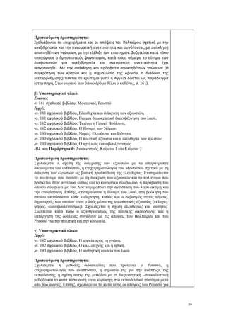 59
Προτεινόμενη δραστηριότητα:
Σχολιάζονται τα επιχειρήματα και οι απόψεις του Βολταίρου σχετικά με την
ανεξιθρησκία και την πνευματική ανεκτικότητα και συνδέονται, με ανάκληση
αποκτηθέντων γνώσεων, με την εξέλιξη των επιστημών. Συζητείται κατά πόσο
υποχώρησε ο θρησκευτικός φανατισμός, κατά πόσο σήμερα το αίτημα των
Διαφωτιστών για ανεξιθρησκία και πνευματική ανεκτικότητα έχει
ικανοποιηθεί. Με την ανάκληση και πρόσφατα αποκτηθέντων γνώσεων (Η
συγκρότηση των κρατών και η αιχμαλωσία της Αβινιόν, η διάδοση της
Μεταρρύθμισης) τίθεται το ερώτημα γιατί η Αγγλία δίνεται ως παράδειγμα
(στην πηγή, Στον ουρανό από όποιο δρόμο θέλει ο καθένας, σ. 161).
β) Υποστηρικτικό υλικό:
Εικόνες
σ. 161 σχολικού βιβλίου, Μοντεσκιέ, Ρουσσό
Πηγές
-σ. 161 σχολικού βιβλίου, Ελευθερία και διάκριση των εξουσιών,
-σ. 161 σχολικού βιβλίου, Για μια δημοκρατική διακυβέρνηση του λαού,
-σ. 162 σχολικού βιβλίου, Τι είναι η Γενική Βούληση,
-σ. 162 σχολικού βιβλίου, Η δύναμη των Νόμων,
-σ. 190 σχολικού βιβλίου, Νόμος, Ελευθερία και Ισότητα,
-σ. 190 σχολικού βιβλίου, Η πολιτική εξουσία και η ελευθερία των πολιτών,
-σ. 190 σχολικού βιβλίου, Ο αγγλικός κοινοβουλευτισμός
-Βλ. και Παράρτημα 6: Διαφωτισμός, Κείμενο 1 και Κείμενο 2
Προτεινόμενη δραστηριότητα:
Σχολιάζεται η σχέση της διάκρισης των εξουσιών με τα απαράγραπτα
δικαιώματα του ανθρώπου, η επιχειρηματολογία του Μοντεσκιέ σχετικά με τη
διάκριση των εξουσιών ως βασική προϋπόθεση της ελευθερίας. Επισημαίνεται
το πολίτευμα που συνάδει με τη διάκριση των εξουσιών και το πολίτευμα που
βρίσκεται στον αντίποδα καθώς και το κοινωνικό συμβόλαιο, η παραβίαση του
οποίου σύμφωνα με τον Λοκ νομιμοποιεί την αντίσταση του λαού ακόμη και
την επανάσταση. Επίσης, επισημαίνεται η δύναμη του λαού, στη βούληση του
οποίου υποτάσσεται κάθε κυβέρνηση, καθώς και ο σεβασμός στους νόμους,
δημιουργός των οποίων είναι ο λαός μέσω της νομοθετικής εξουσίας (εκλογές,
ψήφος, κοινοβουλευτισμός). Σχολιάζεται η σχέση ελευθερίας και ισότητας.
Συζητείται κατά πόσο ο εξανθρωπισμός της ποινικής δικαιοσύνης και η
κατάργηση της δουλείας συνάδουν με τις απόψεις του Βολταίρου και του
Ρουσσό για την πολιτική και την κοινωνία.
γ) Υποστηρικτικό υλικό:
Πηγές
-σ. 162 σχολικού βιβλίου, Η πορεία προς τη γνώση,
-σ. 192 σχολικού βιβλίου, Ο καλλιτέχνης και η ηθική,
-σ. 193 σχολικού βιβλίου, Η αισθητική παιδεία του λαού
Προτεινόμενη δραστηριότητα:
Σχολιάζεται η μέθοδος διδασκαλίας που προτείνει ο Ρουσσό, η
επιχειρηματολογία που αναπτύσσει, η σημασία της για την ανάπτυξη της
εκπαίδευσης, η σχέση αυτής της μεθόδου με τη διερευνητική –ανακαλυπτική
μέθοδο και το κατά πόσο αυτή είναι κυρίαρχη στο εκπαιδευτικό σύστημα μετά
από δύο αιώνες. Επίσης, σχολιάζεται το κατά πόσο οι απόψεις του Ρουσσό για
 