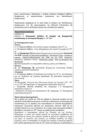 61
όρου «μετακένωση». Σχολιάζεται ο ρυθμός εκδόσεων διαφόρων βιβλίων.
Αναφέρονται οι σημαντικότεροι εκπρόσωποι του Νεοελληνικού
Διαφωτισμού.
Προϊδεασμός αναφορικά με το κατά πόσο οι απόψεις του Νεοελληνικού
Διαφωτισμού που θα προετοιμάσουν την Ελληνική Επανάσταση θα
αποτελέσουν και το ιδεολογικό πλαίσιο του νεοελληνικού κράτους.
Παρουσιάζεται αναλυτικά:
Κεφάλαιο VΙ
Ενότητα 2. Οικονομικές εξελίξεις: Οι απαρχές της βιομηχανικής
επανάστασης, οι οικονομικές θεωρίες, σ. 167-169
α) Υποστηρικτικό υλικό:
Εικόνες
σ. 167 σχολικού βιβλίου, Ένα αγγλικό ορυχείο γαιάνθρακα τέλη 18ου
αι.,
σ. 169 σχολικού βιβλίου, Ένας σιδηροδρομος στην Αγγλία στις αρχές του 19ου
αι.
βλ. και Παράρτημα 7β (powerpoint Βιομηχανική επανάσταση στην Ιστοσελίδα
του ΙΕΠ:) εργασία σε οικοτεχνικό περιβάλλον, «Κλώστρια Τζένη», εργασία με
μηχανές, μηχανές,ανθρακωρυχείο του 1800 και του 1910, ναυπηγείο-
κατασκευή εμπορικού πλοίου, ταξιδιωτική άμαξα, Από τη βιοτεχνία στη
βιομηχανία.
Φυσικά θα μπορούσε να αναζητηθούν ανάλογες εικόνες στο διαδίκτυο.
Πίνακας
βλ. και Παράρτημα 7β: (powerpoint Βιομηχανική επανάσταση) πίνακας
εξέλιξης ευρωπαϊκού πληθυσμού,
Διάγραμμα
σ. 167 σχολικού βιβλίου, Ο πληθυσμός της Αγγλίας τον 18ο
αι. και διάγραμμα
για τον πληθυσμό της Ευρώπης (παράρτημα 7β, powerpoint Βιομηχανική
Επανάσταση)
Πηγές
-Β. Κρεμμυδάς, Εισαγωγή στην Οικονομική Ιστορία της Ευρώπης (16ος
—20ος
αι.), σ. 167, Βλ. παράρτημα 7 α: Βιομηχανική επανάσταση, Κείμενο 3
- Tocqueville, Oeuvres complètes, Βλ. παράρτημα 7 α: Βιομηχανική
επανάσταση, Κείμενο 4
- Hobsbawm, Η εποχή των επαναστάσεων, Βλ. παράρτημα 7 α: Βιομηχανική
επανάσταση, Κείμενο 5
Προτεινόμενη δραστηριότητα:
Με τη χρήση του πίνακα (σ. 126) που αφορά το τριγωνικό εμπόριο και την
ανάκληση αποκτηθέντων γνώσεων, συνδέεται το φαινόμενο της βιομηχανικής
επανάστασης με τις εξελίξεις που προηγήθηκαν σε επίπεδο δημογραφικό,
οικονομικό, κοινωνικών σχέσεων και νοοτροπιών, πολιτικό, αλλά και σε
επίπεδο πρακτικό, με την επισήμανση ότι οι μέχρι τώρα οικονομικές εξελίξεις
θα λάβουν, στα μέσα του 18ου
αιώνα, τη μορφή ριζικών μεταβολών.
Σχολιάζεται η δημογραφική εξέλιξη της Ευρώπης και της Αγγλίας.
Σχολιάζεται η εικόνα που αφορά εργασία σε οικοτεχνικό περιβάλλον και
συγκρίνεται με εικόνες που αφορούν εργασία σε χώρους με μηχανές ως προς:
τον χώρο, τα εργαλεία, τους εργάτες, τις συνθήκες εργασίας, τις πηγές
ενέργειας, ώστε να αναδειχθούν οι αλλαγές που επιφέρει η εισαγωγή μηχανών
στον τρόπο παραγωγής στα τέλη του 18ου
αιώνα σε σχέση με το προηγούμενο
 
