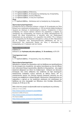 63
-σ. 171 σχολικού βιβλίου, Η Βοστώνη,
-σ. 171 σχολικού βιβλίου, Η υπογραφή της Διακήρυξης της Ανεξαρτησίας,
-σ. 171 σχολικού βιβλίου, Ένωση ή Θάνατος,
-σ. 172 σχολικού βιβλίου, Η νίκη στο Γιορκτάουν
Πηγή
σ. 172 σχολικού βιβλίου, Απόσπασμα από τη Διακήρυξη της Ανεξαρτησίας
Προτεινόμενη δραστηριότητα:
Εντοπίζονται (και με ανάκληση γνώσεων: ενότητα 3δ. Η κατάκτηση του Νέου
Κόσμου και οι αποικιακές αυτοκρατορίες, σ. 126) τα αγγλικά εδάφη στη βόρεια
Αμερική και ιδιαίτερα οι επαναστατημένες αποικίες. Αναφέρονται οι λόγοι
αντίδρασης των Άγγλων αποίκων απέναντι στη μητρόπολη, η ψήφιση της
Διακήρυξης της Ανεξαρτησίας, στο κείμενο της οποίας υπογραμμίζονται τα
σημεία στα οποία αντανακλώνται οι πολιτικές ιδέες του Διαφωτισμού
(αξιοποίηση και της ερώτησης 1 του εγχειριδίου στη σελίδα 175), ο πόλεμος
της Ανεξαρτησίας που θα διαρκέσει επτά χρόνια, ο ρόλος του Βεν. Φραγκλίνου
και Θ. Τζέφερσον στην ιδεολογική-πολιτική καθοδήγηση και του Γ.
Ουάσινγκτον στα στρατιωτικά θέματα και τέλος η αναγνώριση της
ανεξαρτησίας των 13 αποικιών από την Αγγλία.
Παρουσιάζονται αναλυτικά:
Κεφάλαιο VΙ
Ενότητα 3, 3γ. Η γέννηση ενός νέου κράτους, 3δ. Οι συνέπειες, σ.172-173
Υποστηρικτικό υλικό:
Πηγή
σ. 173 σχολικού βιβλίου, Ο Αμερικανός, ένας νέος άνθρωπος
Προτεινόμενη δραστηριότητα:
Σχολιάζεται ο ορισμός του Αμερικάνου από τον Κρέβεκερ και προσδιορίζονται
τα νέα στοιχεία που επικαλείται: νέο κράτος (ταυτιζόμενο με ένα νέο έθνος),
νέοι πολιτειακοί θεσμοί (ομοσπονδία, αβασίλευτη δημοκρατία,), νέες αρχές
(πρακτική εφαρμογή των ιδεών του Διαφωτισμού - διάκριση των εξουσιών,
Σύνταγμα), νέος τύπος ανθρώπου που σκέφτεται και δρα καινοτομικά.
Αναζητούνται επιδράσεις κυρίως πολιτικές σε άλλους λαούς: 19ος
αι.
επαναστατικός άνεμος στη Λατινική Αμερική (Ισπανικές αποικίες) και στη
Ευρώπη και αναφέρεται το Δόγμα Μονρόε. Αξιοποιείται η δραστηριότητα του
εγχειριδίου η σχετική με την αναζήτηση αναλογιών στο απόσπασμα του
Κρέβεκερ και στην περιγραφή των Αθηναίων στον Επιτάφιο (Θουκυδίδη,
Ιστορία, Β, 37-40 και Α, 70).
Άλλο υλικό που μπορεί να αξιοποιηθεί κατά την προσέγγιση της ενότητας:
Jefferson in Paris (1995)
https://www.youtube.com/watch?v=j21zhsKNWq0
Revolution (1985) Al Pacino
https://www.youtube.com/watch?v=XOJpN9GnGw4
The Patriot (2000)
https://www.youtube.com/watch?v=Dop2T92TXCw
Παρουσιάζεται αναλυτικά:
 