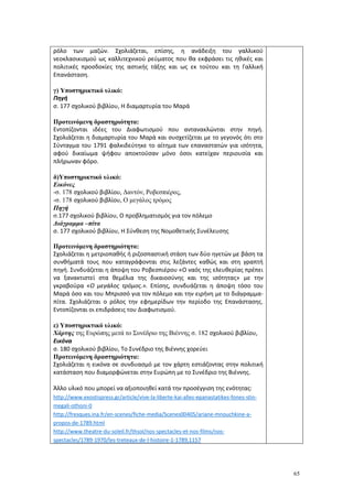 65
ρόλο των μαζών. Σχολιάζεται, επίσης, η ανάδειξη του γαλλικού
νεοκλασικισμού ως καλλιτεχνικού ρεύματος που θα εκφράσει τις ηθικές και
πολιτικές προσδοκίες της αστικής τάξης και ως εκ τούτου και τη Γαλλική
Επανάσταση.
γ) Υποστηρικτικό υλικό:
Πηγή
σ. 177 σχολικού βιβλίου, Η διαμαρτυρία του Μαρά
Προτεινόμενη δραστηριότητα:
Εντοπίζονται ιδέες του Διαφωτισμού που αντανακλώνται στην πηγή.
Σχολιάζεται η διαμαρτυρία του Μαρά και συσχετίζεται με το γεγονός ότι στο
Σύνταγμα του 1791 φαλκιδεύτηκε το αίτημα των επαναστατών για ισότητα,
αφού δικαίωμα ψήφου αποκτούσαν μόνο όσοι κατείχαν περιουσία και
πλήρωναν φόρο.
δ)Υποστηρικτικό υλικό:
Εικόνες
-σ. 178 σχολικού βιβλίου, Δαντόν, Ροβεσπιέρος,
-σ. 178 σχολικού βιβλίου, Ο μεγάλος τρόμος
Πηγή
σ.177 σχολικού βιβλίου, Ο προβληματισμός για τον πόλεμο
Διάγραμμα –πίτα
σ. 177 σχολικού βιβλίου, Η Σύνθεση της Νομοθετικής Συνέλευσης
Προτεινόμενη δραστηριότητα:
Σχολιάζεται η μετριοπαθής ή ριζοσπαστική στάση των δύο ηγετών με βάση τα
συνθήματά τους που καταγράφονται στις λεζάντες καθώς και στη γραπτή
πηγή. Συνδυάζεται η άποψη του Ροβεσπιέρου «Ο ναός της ελευθερίας πρέπει
να ξανακτιστεί στα θεμέλια της δικαιοσύνης και της ισότητας» με την
γκραβούρα «Ο μεγάλος τρόμος.». Επίσης, συνδυάζεται η άποψη τόσο του
Μαρά όσο και του Μπρισσό για τον πόλεμο και την ειρήνη με το διάγραμμα-
πίτα. Σχολιάζεται ο ρόλος την εφημερίδων την περίοδο της Επανάστασης.
Εντοπίζονται οι επιδράσεις του Διαφωτισμού.
ε) Υποστηρικτικό υλικό:
Χάρτης της Ευρώπης μετά το Συνέδριο της Βιέννης σ. 182 σχολικού βιβλίου,
Εικόνα
σ. 180 σχολικού βιβλίου, Το Συνέδριο της Βιέννης χορεύει
Προτεινόμενη δραστηριότητα:
Σχολιάζεται η εικόνα σε συνδυασμό με τον χάρτη εστιάζοντας στην πολιτική
κατάσταση που διαμορφώνεται στην Ευρώπη με το Συνέδριο της Βιέννης.
Άλλο υλικό που μπορεί να αξιοποιηθεί κατά την προσέγγιση της ενότητας:
http://www.exostispress.gr/article/vive-la-liberte-kai-alles-epanastatikes-fones-stin-
megali-othoni-0
http://fresques.ina.fr/en-scenes/fiche-media/Scenes00405/ariane-mnouchkine-a-
propos-de-1789.html
http://www.theatre-du-soleil.fr/thsol/nos-spectacles-et-nos-films/nos-
spectacles/1789-1970/les-treteaux-de-l-histoire-1-1789,1157
 
