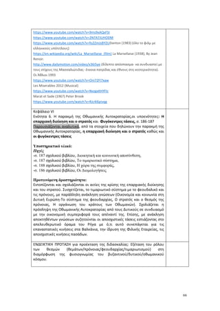 66
https://www.youtube.com/watch?v=9ms9xAQxFSI
https://www.youtube.com/watch?v=2N7A7JUHODM
https://www.youtube.com/watch?v=fo2ZmJsBYZUDanton (1983) (όλο το φιλμ με
ελληνικούς υπότιτλους)
https://en.wikipedia.org/wiki/La_Marseillaise_(film) La Marsellaise (1938), By Jean
Renoir.
http://www.dailymotion.com/video/x36i5ye (δίλεπτο απόσπασμα- να συνδυαστεί με
τους στίχους της Μασσαλιώτιδας- έννοια πατρίδας και έθνους στη νεοτερικότητα).
Οι Άθλιοι 1993
https://www.youtube.com/watch?v=Oni72Fl7xaw
Les Miserables 2012 (Musical)
https://www.youtube.com/watch?v=NvzgxKHYFIc
Marat et Sade (1967) Peter Brook
https://www.youtube.com/watch?v=RJc4I6pivqg
Κεφάλαιο VΙ
Ενότητα 6. Η παρακμή της Οθωμανικής Αυτοκρατορίας,οι υποενότητες: Η
επαρχιακή διοίκηση και ο στρατός και Φυγόκεντρες τάσεις, σ. 186-187
Παρουσιάζονται αναλυτικά, από τα στοιχεία που δηλώνουν την παρακμή της
Οθωμανικής Αυτοκρατορίας, η επαρχιακή διοίκηση και ο στρατός καθώς και
οι φυγόκεντρες τάσεις
Υποστηρικτικό υλικό:
Πηγές
-σ. 187 σχολικού βιβλίου, Διοικητική και κοινωνική αποσύνθεση,
-σ. 187 σχολικού βιβλίου, Το τιμαριωτικό σύστημα,
-σ. 188 σχολικού βιβλίου, Η χώρα της συμφοράς,
-σ. 186 σχολικού βιβλίου, Οι Διομολογήσεις
Προτεινόμενη δραστηριότητα:
Εντοπίζονται και σχολιάζονται οι αιτίες της κρίσης της επαρχιακής διοίκησης
και του στρατού. Συσχετίζεται, το τιμαριωτικό σύστημα με το φεουδαλικό και
τις πρόνοιες, με παράλληλη ανάκληση γνώσεων (Οικονομία και κοινωνία στη
Δυτική Ευρώπη-Το σύστημα της φεουδαρχίας, Ο στρατός και ο θεσμός της
πρόνοιας, Η οργάνωση του κράτους των Οθωμανών). Σχολιάζεται η
πρόσληψη της Οθωμανικής Αυτοκρατορίας από τους Δυτικούς σε συνδυασμό
με την οικονομική συμπεριφορά τους απέναντί της. Επίσης, με ανάκληση
αποκτηθέντων γνώσεων συζητούνται οι αποσχιστικές τάσεις εστιάζοντας στο
απελευθερωτικό όραμα του Ρήγα με ό,τι αυτό συνεπάγεται για τις
επαναστατικές κινήσεις στα Βαλκάνια, την ίδρυση της Φιλικής Εταιρείας, τις
αποσχιστικές κινήσεις πασάδων.
ΕΝΔΕΙΚΤΙΚΗ ΠΡΟΤΑΣΗ για προέκταση της διδασκαλίας: Εξέταση του ρόλου
των θεσμών (θεμάτων/πρόνοιας/φεουδαρχίας/τιμαριωτισμού) στη
διαμόρφωση της φυσιογνωμίας του βυζαντινού/δυτικού/οθωμανικού
κόσμου.
 