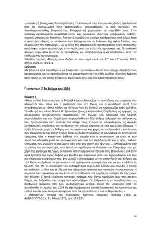 68
εμπορικές ή βιοτεχνικές δραστηριότητες. Τα επώνυμά τους που μερικές φορές παράγονταν
από τα επαγγέλματά τους (Σαπουνάδες, Φουρνατάριοι) ή από συνοικίες της
Κωνσταντινούπολης (Ακροπολίται, Βλαχερνίται) μαρτυρούν το παρελθόν τους. Στην
πολιτική αριστοκρατία συγκαταλέγονται και ορισμένοι ιδιαίτερα μορφωμένοι πολίτες,
νομικοί, ρήτορες και θεολόγοι. Από αυτό ακριβώς το στρώμα προέρχονταν κατά κύριο λόγο
ο ανώτερος κλήρος, οι επίσκοποι των επαρχιών και οι διάκονοι της Αγίας Σοφίας, που
πλαισίωναν τον πατριάρχη…. Αν η θέση της στρατιωτικής αριστοκρατίας ήταν επισφαλής,
αυτό ίσχυε ακόμη περισσότερο στην περίπτωση της πολιτικής αριστοκρατίας. Οι πολιτικοί
αξιωματούχοι ήταν δυνατόν να προαχθούν, να υποβιβαστούν ή να απολυθούν, κατά την
επιθυμία του αυτοκράτορα.
Wharton Epstein, Αλλαγές στον βυζαντινό πολιτισμό κατά τον 11ο
και 12ο
αιώνα, ΜΙΕΤ,
Αθήνα 2004, σ. 110-111
Ερώτηση:
Με βάση τα τρία παραθέματα να διακρίνετε τη διαστρωμάτωση που υπήρχε στη βυζαντινή
αριστοκρατία και να προσδιορίσετε τα χαρακτηριστικά της κάθε ομάδας δίνοντας έμφαση
στον τρόπο με τον οποίο ενισχύουν τη δύναμή τους και στις δραστηριότητές τους.
Παράρτημα 2.Το Σχίσμα του 1054
Κείμενο 1
«Ήταν το ίδιο διαποτισμένος (ο Μιχαήλ Κηρουλλάριος) με τη συνείδηση της υπεροχής του
αξιώματός του, όπως και ο αντίπαλός του στη Ρώμη, και η συνείδηση αυτή ήταν
συνυφασμένη με τέτοιο πάθος για δύναμη που δε δίσταζε να παραμερίζει κάθε εμπόδιο.
Στο πλευρό του πάπα Λέοντα Θ΄ βρισκόταν όμως ο καρδινάλιος Ουμβέρτος ως αρχηγός της
αδιάλλακτης αντιβυζαντινής παρατάξεως της Ρώμης. Στα πρόσωπα του Μιχαήλ
Κηρουλλαρίου και του Ουμβέρτου συγκρούσθηκαν δύο άνδρες τολμηροί και αδίστακτοι,
που προχωρούσαν κατ’ ευθείαν στο στόχο τους, έτοιμοι να αποκαλύψουν τις αιώνιες
λανθάνουσες αντιθέσεις και να θέσουν τον κόσμο μπροστά σε ένα αμείλικτο δίλημμα. Η
έριδα ξέσπασε χωρίς τη θέληση του αυτοκράτορα και χωρίς να υπολογισθεί η κατάσταση
που επικρατούσε την εποχή εκείνη. Όταν η έριδα επεκτάθηκε σε δογματικά και λειτουργικά
ζητήματα, τότε η κατάσταση έφθασε στο σημείο που η συνεννόηση να είναι εκ των
προτέρων αδύνατη, γιατί εκεί η σύγκρουση κάλυπτε πια τη διδασκαλία και τα ήθη… παλαιά
ζητήματα, που χώριζαν τα πνεύματα ήδη από την εποχή του Φωτίου ... Ενθαρρυμένοι από
τη στάση του αυτοκράτορα, που φαινόταν πρόθυμος να θυσιάσει τον Πατριάρχη του για
χάρη της φιλίας με τη Ρώμη, οι παπικοί απεσταλμένοι κατέθεσαν στις 16 Ιουλίου 1054 στην
αγία Τράπεζα της Αγίας Σοφίας μια βούλλα με αφορισμό κατά του Κηρουλλαρίου και των
πιο επιφανών ομοφρόνων του. Στο μεταξύ ο Πατριάρχης με την υποστήριξη του κλήρου και
του λαού, κατόρθωσε να μεταπείσει τον αμφίρροπο αυτοκράτορα και να του επιβάλει τη
θέλησή του. Με τη συναίνεση του αυτοκράτορα συγκάλεσε λοιπόν μια σύνοδο, η οποία
ανταπέδωσε τα ίδια και εκτόξευσε τον αφορισμό εναντίον των παπικών αντιπροσώπων. Η
σημασία των γεγονότων αυτών έγινε στην ανθρωπότητα αργότερα αισθητή. Οι σύγχρονοι
δεν έδωσαν σ’ αυτά ιδιαίτερη προσοχή, πράγμα που ρίχνει παράξενο φως στις σχέσεις
Ρώμης και Βυζαντίου την εποχή που προηγήθηκε. Οι άνθρωποι ήταν συνηθισμένοι στις
διαφωνίες ανάμεσα στα δύο εκκλησιαστικά κέντρα. Ποιος θα μπορούσε τότε να
διαισθανθεί ότι η ρήξη του 1054 θα είχε διαφορετικά αποτελέσματα από τις προηγούμενες
έριδες και ότι ήταν το οριστικό σχίσμα, που θα ήταν αδύνατο πια να θεραπευθεί;»
J. Ostrogorsky, Ιστορία του Βυζαντινού Κράτους, Ιστορικές Εκδόσεις ΣΤΕΦ. Δ.
ΒΑΣΙΛΟΠΟΥΛΟΣ, τ. Β΄, Αθήνα 1979, σελ. 223-225.
 