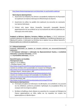 7
http://www.thebanmappingproject.com/atlas/index_kv.asp?tombID=undefined
Προτεινόμενες δραστηριότητες:
1. Διερεύνηση της επίδρασης που άσκησε ο γεωγραφικός παράγοντας στη δημιουργία
και οργάνωση των πρώτων πολιτισμών σε Μεσοποταμία και Αίγυπτο.
2. Διερεύνηση του ρόλου της γραφής στην οργάνωση της κοινωνίας και οικονομίας
των πρώτων πολιτισμών.
3. Επιλογή ενός έργου τέχνης (πυραμίδα, ζιγκουράτ), περιγραφή βασικών
χαρακτηριστικών του και σύνδεσή του με την κοινωνική και πολιτική οργάνωση του
πολιτισμού στον οποίο ανήκει.
Αναφορά σε Φοίνικες, Εβραίους, Χετταίους, Μήδους και Πέρσες, σ. 31-52. (ενδεικτικά:
εμπορική εξάπλωση των Φοινίκων και εφεύρεση αλφαβήτου// μονοθεϊστική θρησκεία των
Εβραίων//το κράτος, ο πολιτισμός των Χετταίων και οι σχέσεις τους με άλλους λαούς//το
Περσικό κράτος και η πολιτική του οργάνωση).
ΙΙ. 1. Ελληνική προϊστορία
Συνοπτική παρουσίαση με έμφαση σε στοιχεία πολιτικής και κοινωνικής/οικονομικής
οργάνωσης :
1.1.Οι Αιγαιακοί πολιτισμοί: ο πολιτισμός του βορειοανατολικού Αιγαίου, ο κυκλαδικός
πολιτισμός, ο μινωικός πολιτισμός, σ. 56-64.
1.2. Ο μυκηναϊκός πολιτισμός, σ. 65-74.
Νησιά ΒΑ Αιγαίου και Κυκλάδες
Υποστηρικτικό υλικό:
-Χάρτης σ. 57 του βιβλίου.
-«Πολιόχνη Λήμνου», ΙΜΕ:
http://www.ime.gr/chronos/02/islands/gr/habitation/eb/index1.html
-[εικόνες και κατόψεις από τις ανασκαφές του οικισμού της Πολιόχνης], ΙΜΕ:
http://www.ime.gr/chronos/02/islands/gr/gallery/habitation/ae2f.html
-Πολιόχνη Λήμνου- «Βουλευτήριο», ΙΜΕ:
http://www.ime.gr/projects/bouleuterion/gr/katopsis/poliochni.html
-[εικόνες και κατόψεις οικισμών από ανασκαφές στις Κυκλάδες], ΙΜΕ:
http://www.ime.gr/chronos/02/islands/gr/gallery/habitation/cy.html
-[Εικόνες από Θήρα], ΙΜΕ:
http://www.ime.gr/chronos/02/islands/gr/gallery/technology/fr2f.html
Προτεινόμενες δραστηριότητες:
1. Εντοπισμός στο χάρτη των πολιτισμών: του ΒΑ Αιγαίου, του κυκλαδικού, του μινωικού
και του ελλαδικού, μετέπειτα μυκηναϊκού. Σχολιασμός της γεωγραφικής θέσης των
οικισμών κατά την εποχή του χαλκού.
1. Με βάση το διαθέσιμο υλικό, εξήγηση του γεγονότος ότι ο οικισμός της Πολιόχνης της
Λήμνου χαρακτηρίζεται ως πόλη, καθώς και της σημασίας του κτηρίου που
χαρακτηρίζεται ως «βουλευτήριο».
2 ώρες
 
