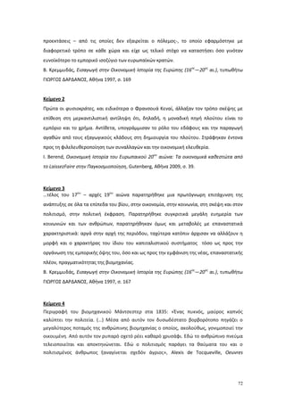 72
προεκτάσεις – από τις οποίες δεν εξαιρείται ο πόλεμος-, το οποίο εφαρμόστηκε με
διαφορετικό τρόπο σε κάθε χώρα και είχε ως τελικό στόχο να καταστήσει όσο γινόταν
ευνοϊκότερο το εμπορικό ισοζύγιο των ευρωπαϊκών κρατών.
Β. Κρεμμυδάς, Εισαγωγή στην Οικονομική Ιστορία της Ευρώπης (16ος
—20ος
αι.), τυπωθήτω
ΓΙΩΡΓΟΣ ΔΑΡΔΑΝΟΣ, Αθήνα 1997, σ. 169
Κείμενο 2
Πρώτα οι φυσιοκράτες, και ειδικότερα ο Φρανσουά Κεναί, άλλαξαν τον τρόπο σκέψης με
επίθεση στη μερκαντιλιστική αντίληψη ότι, δηλαδή, η μοναδική πηγή πλούτου είναι το
εμπόριο και το χρήμα. Αντίθετα, υπογράμμισαν το ρόλο του εδάφους και την παραγωγή
αγαθών από τους εξαγωγικούς κλάδους στη δημιουργία του πλούτου. Στράφηκαν έντονα
προς τη φιλελευθεροποίηση των συναλλαγών και την οικονομική ελευθερία.
Ι. Berend, Οικονομική Ιστορία του Ευρωπαικού 20ου
αιώνα: Τα οικονομικά καθεστώτα από
το LaissezFaire στην Παγκοσμιοποίηση, Gutenberg, Αθήνα 2009, σ. 39.
Κείμενο 3
…τέλος του 17ου
– αρχές 19ου
αιώνα παρατηρήθηκε μια πρωτόγνωρη επιτάχυνση της
ανάπτυξης σε όλα τα επίπεδα του βίου, στην οικονομία, στην κοινωνία, στη σκέψη και στον
πολιτισμό, στην πολιτική έκφραση. Παρατηρήθηκε συγκριτικά μεγάλη ευημερία των
κοινωνιών και των ανθρώπων, παρατηρήθηκαν όμως και μεταβολές με επαναστατικά
χαρακτηριστικά: αργά στην αρχή της περιόδου, ταχύτερα κατόπιν άρχισαν να αλλάζουν η
μορφή και ο χαρακτήρας του ίδιου του καπιταλιστικού συστήματος τόσο ως προς την
οργάνωση της εμπορικής όψης του, όσο και ως προς την εμφάνιση της νέας, επαναστατικής
πλέον, πραγματικότητας της βιομηχανίας.
Β. Κρεμμυδάς, Εισαγωγή στην Οικονομική Ιστορία της Ευρώπης (16ος
—20ος
αι.), τυπωθήτω
ΓΙΩΡΓΟΣ ΔΑΡΔΑΝΟΣ, Αθήνα 1997, σ. 167
Κείμενο 4
Περιγραφή του βιομηχανικού Μάντσεστερ στα 1835: «Ένας πυκνός, μαύρος καπνός
καλύπτει την πολιτεία. (…) Μέσα από αυτόν τον δυσωδέστατο βορβορότοπο πηγάζει ο
μεγαλύτερος ποταμός της ανθρώπινης βιομηχανίας ο οποίος, ακολούθως, γονιμοποιεί την
οικουμένη. Από αυτόν τον ρυπαρό οχετό ρέει καθαρό χρυσάφι. Εδώ το ανθρώπινο πνεύμα
τελειοποιείται και αποκτηνώνεται. Εδώ ο πολιτισμός παράγει τα θαύματα του και ο
πολιτισμένος άνθρωπος ξαναγίνεται σχεδόν άγριος», Alexis de Tocqueville, Oeuvres
 
