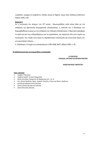 73
complètes: voyages en Angleterre, Irlande, Suisse et Algérie, τόμος 5(2), Εκδόσεις Gallimard,
Παρίσι 1958, σ 82.
Κείμενο 5
Αν η οικονομία του κόσμου, τον 19ο
αιώνα , δημιουργήθηκε κατά κύριο λόγο με την
επίδραση της βρετανικής Βιομηχανικής Επανάστασης, η πολιτική και η ιδεολογία του
διαμορφώθηκαν κυρίως με την επίδραση της Γαλλικής Επανάστασης. Η Βρετανία πρόσφερε
το πρότυπο για τους σιδηροδρόμους και τα εργοστάσια, την εκρηκτική ύλη στον τομέα της
οικονομίας, που τίναξε στον αέρα τις παραδοσιακές οικονομικές και κοινωνικές δομές του
μη ευρωπαϊκού κόσμου ….
E. Hobsbawm, Η εποχή των επαναστάσεων 1789-1848, ΜΙΕΤ, Αθήνα 1990, σ. 78.
Οι διδάσκοντες/ουσες να ενημερωθούν ενυπόγραφα.
Εσωτ. Διανομή
Γραφείο Υπουργού
Γραφείο Αναπλ. Γενικού Γραμματέα
Δ/νση Σπουδών, Προγρ/των & Οργάνωσης Δ.Ε., Τμ. Α΄
Αυτ. Δ/νση Παιδείας, Ομογ., Διαπολ. Εκπ/σης, Ξένων και Μειον. Σχολείων
Διεύθυνση Θρησκευτικής Εκπ/σης
Δ/νση Ειδικής Αγωγής και Εκπ/σης
Δ/νση Ιδιωτικής Εκπ/σης
Ο ΥΠΟΥΡΓΟΣ
ΠΑΙΔΕΙΑΣ, ΕΡΕΥΝΑΣ ΚΑΙ ΘΡΗΣΚΕΥΜΑΤΩΝ
ΚΩΝΣΤΑΝΤΙΝΟΣ ΓΑΒΡΟΓΛΟΥ
 