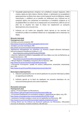 8
2. Περιγραφή χαρακτηριστικών στοιχείων των κυκλαδικών οικισμών (οχύρωση, είδος
κτηρίων, σχήμα και ύψος κτηρίων, πλατείες, δρόμοι...), σχολιασμός των γεωγραφικών
χαρακτηριστικών της θέσης όπου έχουν κτιστεί (μακρυά/ κοντά στη θάλασσα, ύπαρξη
νερού/πηγής...), υποθέσεις για το μέγεθος του πληθυσμού τους. Συζήτηση για τις
εμπορικές σχέσεις που μπορούσαν να αναπτύξουν οι Κυκλαδίτες σύμφωνα με τη
γεωγραφική θέση των νησιών και τις παραγωγικές τους δυνατότητες, αλλά και για τον
ρόλο και τη σημασία που είχαν τα άτομα που ασχολούνταν με εμπορικές
δραστηριότητες στην κοινωνία τους.
3. Συζήτηση για την εικόνα που σχηματίζει κανείς σχετικά με την κοινωνία των
Κυκλαδιτών με βάση τα κυκλαδικά ειδώλια και τις τοιχογραφίες από το Ακρωτήρι της
Θήρας.
Μινωικός πολιτισμός
Υποστηρικτικό υλικό:
-[κατόψεις μινωικών οικισμών], ΙΜΕ:
http://www.ime.gr/chronos/02/crete/gr/gallery/akrotir.html
-[κατόψεις μινωικών ανακτόρων], ΙΜΕ:
http://www.ime.gr/chronos/02/crete/gr/gallery/zakros.html
-[Σχεδιαστική αναπαράσταση του ανακτόρου της Κνωσού], Στοιχεία ελληνικού πολιτισμού,
Ινστιτούτο Διαρκούς Εκπαίδευσης Ενηλίκων, σ. 23 :
http://repository.edulll.gr/edulll/handle/10795/803
-«Aίγυπτος. Σχεδιαστική απόδοση τοιχογραφίας από τους τάφους των User και Rekhamara, με
παράσταση Kρητών», ΙΜΕ:
http://www.ime.gr/chronos/02/crete/gr/gallery/egypt.html
-«Φουρνί Aρχανών. Σκαραβαίος εισηγμένος από την Aίγυπτο», ΙΜΕ:
http://www.ime.gr/chronos/02/crete/gr/gallery/frog.html
-«Πνευματικά επιτεύγματα», (γραφή και γνώσεις μαθηματικών, γεωμετρίας, αστρονομίας
κλπ.), ΙΜΕ:
http://www.ime.gr/chronos/02/crete/gr/achievments/index.html
Προτεινόμενες δραστηριότητες:
1. Εξαγωγή συμπερασμάτων για την αστική οργάνωση του μινωικού πολιτισμού με βάση
τα αρχαιολογικά κατάλοιπα.
2. Συζήτηση σχετικά με τη δομή και οργάνωση των μινωικών ανακτόρων και την
κοινωνική διαστρωμάτωση στην οποία στηρίζονταν.
Μυκηναϊκός πολιτισμός
Υποστηρικτικό υλικό
-χάρτης, «Η ναυτική δράση των Μυκηναίων»:
http://www.e-yliko.gr/images/istoria/maps/files/mapsn2/Mec.jpg
-«Η εσωτερική διακόσμηση των μυκηναϊκών μεγάρων», Αρχαιολογία και τέχνες, τευχ. 105 :
http://www.archaiologia.gr/wp-content/uploads/2011/07/105-14.pdf
-«κατοίκηση» (κατόψεις μεγάρων, οικιών και της ακρόπολης των Μυκηνών), ΙΜΕ:
http://www.ime.gr/chronos/02/mainland/gr/mg/gallery/habitation/ha.html
-σύντομο βίντεο για την πολιτική και διοικητική οργάνωση των Μυκηναίων, «Μυκηναϊκή
κοινωνία και διοίκηση», Εκπαιδευτικά βίντεο, Φωτόδεντρο:
 