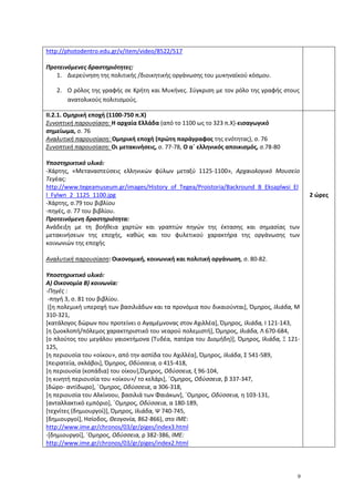 9
http://photodentro.edu.gr/v/item/video/8522/517
Προτεινόμενες δραστηριότητες:
1. Διερεύνηση της πολιτικής /διοικητικής οργάνωσης του μυκηναϊκού κόσμου.
2. Ο ρόλος της γραφής σε Κρήτη και Μυκήνες. Σύγκριση με τον ρόλο της γραφής στους
ανατολικούς πολιτισμούς.
ΙΙ.2.1. Ομηρική εποχή (1100-750 π.Χ)
Συνοπτική παρουσίαση: H αρχαία Ελλάδα (από το 1100 ως το 323 π.Χ)-εισαγωγικό
σημείωμα, σ. 76
Αναλυτική παρουσίαση: Ομηρική εποχή (πρώτη παράγραφος της ενότητας), σ. 76
Συνοπτική παρουσίαση: Οι μετακινήσεις, σ. 77-78, Ο α΄ ελληνικός αποικισμός, σ.78-80
Υποστηρικτικό υλικό:
-Χάρτης, «Μεταναστεύσεις ελληνικών φύλων μεταξύ 1125-1100», Αρχαιολογικό Μουσείο
Τεγέας:
http://www.tegeamuseum.gr/images/History_of_Tegea/Proistoria/Backround_B_Eksaplwsi_El
l_Fylwn_2_1125_1100.jpg
-Χάρτης, σ.79 του βιβλίου
-πηγές, σ. 77 του βιβλίου.
Προτεινόμενη δραστηριότητα:
Ανάδειξη με τη βοήθεια χαρτών και γραπτών πηγών της έκτασης και σημασίας των
μετακινήσεων της εποχής, καθώς και του φυλετικού χαρακτήρα της οργάνωσης των
κοινωνιών της εποχής
Αναλυτική παρουσίαση: Οικονομική, κοινωνική και πολιτική οργάνωση, σ. 80-82.
Υποστηρικτικό υλικό:
Α) Οικονομία Β) κοινωνία:
-Πηγές :
-πηγή 3, σ. 81 του βιβλίου.
([η πολεμική υπεροχή των βασιλιάδων και τα προνόμια που δικαιούνται], Όμηρος, Ιλιάδα, Μ
310-321,
[κατάλογος δώρων που προτείνει ο Αγαμέμνονας στον Αχιλλέα], Όμηρος, Ιλιάδα, Ι 121-143,
[η ζωοκλοπή/πόλεμος χαρακτηριστικό του νεαρού πολεμιστή], Όμηρος, Ιλιάδα, Λ 670-684,
[ο πλούτος του μεγάλου γαιοκτήμονα (Τυδέα, πατέρα του Διομήδη)], Όμηρος, Ιλιάδα, Ξ 121-
125,
[η περιουσία του «οίκου», από την ασπίδα του Αχιλλέα], Όμηρος, Ιλιάδα, Σ 541-589,
[πειρατεία, σκλάβοι], Όμηρος, Οδύσσεια, ο 415-418,
[η περιουσία (κοπάδια) του οίκου],Όμηρος, Οδύσσεια, ξ 96-104,
[η κινητή περιουσία του «οίκου»/ το κελάρι], ΄Ομηρος, Οδύσσεια, β 337-347,
[δώρο- αντίδωρο], ΄Ομηρος, Οδύσσεια, α 306-318,
[η περιουσία του Αλκίνοου, βασιλιά των Φαιάκων], ΄Ομηρος, Οδύσσεια, η 103-131,
[ανταλλακτικό εμπόριο], ΄Ομηρος, Οδύσσεια, α 180-189,
[τεχνίτες (δημιουργοί)], Όμηρος, Ιλιάδα, Ψ 740-745,
[δημιουργοί], Ησίοδος, Θεογονία, 862-866), στο ΙΜΕ:
http://www.ime.gr/chronos/03/gr/piges/index3.html
-[δημιουργοί], ΄Ομηρος, Οδύσσεια, ρ 382-386, ΙΜΕ:
http://www.ime.gr/chronos/03/gr/piges/index2.html
2 ώρες
 