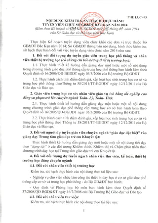 ?,
"
PHl) Ll)C- 03
Thvc hi~n K~ ho~ch tuy~n dt;mg vien Chll'C kh6i cac oO'n vj tr~rc thuQc So'
GD&DT B~c K~n nam 2014; So' GD&DT thong bao nQi dung, hinh thll'C ki~m tra,
sat 'wch thl,l'Ch~mh o6i v6i vi~c tuy~n dl;mg vien chlrc nam 2014 nhu sau:
1. D6i vo'i d6i tU'Q'ng dl}' tuy~n ghlo vien trung hQc ph8 thong va nhan
vien thi~t bi tru'cmg hQc (co chkng chi bbi dll'ij'ngthidt bi trtdJ'llg h!Jc):
I. I. Thl,l'C h~lI1hthi~t k~ hu6ng d~n giang d~y mQt ho~c mQt s6 nQi dung
trong chuO'ng trinh giao dl,lc ph6 thong c~p trung h9C ph6 thong ban hanh kem theo
Quy~t ojnh s6 I6/2006/QD-BGDDT ngay 05/5/2006 clIa BQ truo-ng BQ GDDT.
1.2. Thvc hanh cach tinh oi~m oanh gia, x~p 'o~i h9C sinh trung 'wc cO'so' va
trung h9c ph6 thong theoThong tu 58/201 I/TT-BGDDT ngay 12/12/201 IClia BQ
Giao d~lc va Dao t~o.
2. Giao vien trung hQc co' S()'; nhan vien giao Vl} (C() hfmg tlu nghi?p cao
tiling SIt' ph(ln1 tro'/en ch "yen ngiinh TO(in-LJJ, To{[n- Tin):
2.1. Th~rc hanh thi~t k~ hu6ng d~n giang d~y mQt ho~c mQt s6 nQi dung
trong chuO'ng trinh giao dl,lc ph6 thong c~p trung h9C cO' sO-ban hanh kem theo
Quy~t ojnh s6 I6/2006/QD-BGDDT ngay 05/5/2006 clla BQ tnro-ng BQ GDDT.
2,2. Thvc hanh cach tinh oi~m danh gia, x~p 10Slih9C sinh trung h9C cO'sO-va
trung h9C ph6 thong theo Thong tu 58/201 I/TT-BGD8T ngay 12/12/201 IClla BQ
Giao dl,lCva Dao tSlo.
3. D6i vo'i ngU'cri d~1'tuy~n giao vien chuyen nganh "giao dl}C d~c bi~t" vao
giang d~y Trung tam giao dl}C tre em Khuy~t t~t:
Thl,l'c hanh thi~t k~ hu6ng d~n giang dSlYmQt ho~c mQt s6 nQi dung ti~t dSlY
theo "dqng fgf" 0-cac o6i tll'9'ng Khi~m thinh, Khi~m thj va Ch~m phat tri~n theo
chuO'ng trinh dSlY'wc t~i Trung tam giao dl,lc tn~ em Khuy~t t~t.
4. D6i vo'i d6i tll'Q'ng dl}' hly~n ng~ch nhan vien thu' vi~n, k~ toan, thi~t bi
tnl'irng hQc dung chllyen nganh
4.1. D6i vo'i nhan vien thi~t bi tnl'cmg hQc
Ki~m tra, sat hSlch thl,l'c hanh cac nQi dung theo tai li~u sau:
- Nghi~p Vl,lcho vien Chll'Clam cong tac thi~t bj dSlYh9C 0-cO'sO-giao d~lc ph6
thong c~p cO'sO-va trung 'wc ph6 thong - do BQ GD&DT ban hanh;
- Quy ojnh v~ Phong h9c bQ mon ban hanh kem theo Quy~t djnh s6
37/2008/QD-BGD&DT ngay 16/7/2008 Clla BQ Truo-ng BQ Giao d~ICva Dao tSlo,
4.2. D6i vo'i n han vien tllll' vi~n:
Ki~m tra, sat 'wch th~l'c hanh cac nQi dung theo tai li~u sau:
 