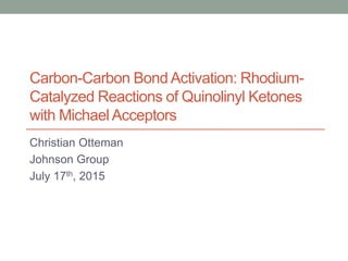 Carbon-Carbon Bond Activation: Rhodium-
Catalyzed Reactions of Quinolinyl Ketones
with Michael Acceptors
Christian Otteman
Johnson Group
July 17th, 2015
 