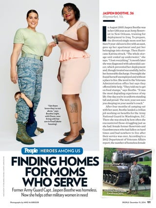 FINDINGHOMES
FORMOMS
WHOSERVE
I
nAugust2005JaspenBoothewas
inher13thyearasanArmyReserv-
ist in New Orleans, training for
deployment to Iraq. To prepare,
the divorced single mom sent her
then9-year-oldsontolivewithanaunt,
gave up her apartment and put her
belongings into storage. Then Hurri-
cane Katrina struck. “The whole stor-
age unit ended up underwater,” she
says.“Ilosteverything.”Amonthlater
shewasdiagnosedwithadenoidalcan-
cer, which prevented her deployment
and,thoughtreatedsuccessfully,ledto
herhonorabledischarge.Overnightshe
foundherselfunemployedandwithout
aplacetolive.ShewenttotheVeterans
Administration office but says they
offeredlittlehelp.“Theytoldmetoget
on food stamps,” says Boothe. “It was
the most degrading experience of my
life.Onedayyou’reinuniformstanding
tallandproud.Thenext,yoursonsees
yousleepingonyourauntie’scouch.”
After four months of camping out
withheraunt,Boothelandedacivilian
job working on benefits for the Army
National Guard in Washington, D.C.
Thereshewasstruckbyhowoftenshe
encountered those struggling just as
she had: female former Reservists and
Guardswomenwhohadfallenonhard
times and had nowhere to live after
their service was over. According to a
2012 Department of Veterans Affairs
report,thenumberofhomelessfemale
FormerArmyGuardCapt.JaspenBoothewashomeless.
Nowshehelpsothermilitarywomeninneed
HEROES AMONG US
“I let them
know they’re not
alone,” says
Boothe (right,
with Dixon, now
living with her
son in Final Salute
housing).
101PEOPLE December 15, 2014
JASPEN BOOTHE, 36
Haymarket,Va.
Bootheather
trainingbaseinSouth
Carolinain2011.
Photographs by MIKE McGREGOR
HAIR&MAKEUP:VICTORIABERKELY/ZENOBIA;COURTESYJASPENBOOTHE
 