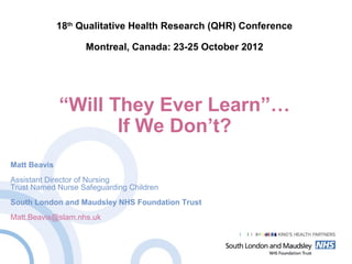 18th
Qualitative Health Research (QHR) Conference
Montreal, Canada: 23-25 October 2012
“Will They Ever Learn”…
If We Don’t?
Matt Beavis
Assistant Director of Nursing
Trust Named Nurse Safeguarding Children
South London and Maudsley NHS Foundation Trust
Matt.Beavis@slam.nhs.uk
 