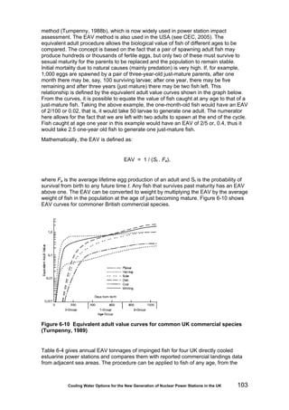 Cooling Water Options for the New Generation of Nuclear Power Stations in the UK 103
method (Turnpenny, 1988b), which is now widely used in power station impact
assessment. The EAV method is also used in the USA (see CEC, 2005). The
equivalent adult procedure allows the biological value of fish of different ages to be
compared. The concept is based on the fact that a pair of spawning adult fish may
produce hundreds or thousands of fertile eggs, but only two of these must survive to
sexual maturity for the parents to be replaced and the population to remain stable.
Initial mortality due to natural causes (mainly predation) is very high. If, for example,
1,000 eggs are spawned by a pair of three-year-old just-mature parents, after one
month there may be, say, 100 surviving larvae; after one year, there may be five
remaining and after three years (just mature) there may be two fish left. This
relationship is defined by the equivalent adult value curves shown in the graph below.
From the curves, it is possible to equate the value of fish caught at any age to that of a
just-mature fish. Taking the above example, the one-month-old fish would have an EAV
of 2/100 or 0.02, that is, it would take 50 larvae to generate one adult. The numerator
here allows for the fact that we are left with two adults to spawn at the end of the cycle.
Fish caught at age one year in this example would have an EAV of 2/5 or, 0.4, thus it
would take 2.5 one-year old fish to generate one just-mature fish.
Mathematically, the EAV is defined as:
EAV = 1 / (St . Fa),
where Fa is the average lifetime egg production of an adult and St is the probability of
survival from birth to any future time t. Any fish that survives past maturity has an EAV
above one. The EAV can be converted to weight by multiplying the EAV by the average
weight of fish in the population at the age of just becoming mature. Figure 6-10 shows
EAV curves for commoner British commercial species.
Figure 6-10 Equivalent adult value curves for common UK commercial species
(Turnpenny, 1989)
Table 6-4 gives annual EAV tonnages of impinged fish for four UK directly cooled
estuarine power stations and compares them with reported commercial landings data
from adjacent sea areas. The procedure can be applied to fish of any age, from the
 