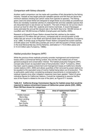 Cooling Water Options for the New Generation of Nuclear Power Stations in the UK 105
Comparison with fishery discards
Another useful comparison can be made with quantities of fish discarded by the fishing
industry. Vessels at sea target particular saleable species and fish that are above the
minimum statutory landing size (which varies from species to species). The fishing
gears used and areas fished are designed to target these as accurately as possible but
there are inevitably incidental catches of undersized fish and less saleable species that
are discarded back to sea (known as 'bycatch'). The bulk of these do not survive return
and act as food for other fish, seabirds and marine mammals. A recent Norwegian
study estimated the annual fish discard rate in the North Sea to be 146,000 tonnes of
roundfish and 148,000 tonnes of flatfish (Camphuysen and Garthe, 2000).
Research at Sizewell A Power Station showed that fish catches by the station
amounted to 0.76 million fish per annum, compared with an annual bycatch of 406
million fish per annum in the Wash and German North Sea shrimp fisheries (Turnpenny
et al. 1988). A similar study at Heysham Power Station compared the screen-catches
of 8,000 plaice and 16,000 sole juveniles per annum with the bycatch of these species
in the local Morecambe bay shrimp fisheries, estimated at 1.7-5.8 million plaice and
0.14-3.9 million sole (Turnpenny, 1988b).
Habitat production foregone (HPF)
While the previous three methods primarily consider impingement and entrainment
losses within a commercial fishing context, this and the next method are of more
general ecological and conservation interest. The habitat production foregone (HPF)
concept (also known as equivalent area of lost production, EALP: Turnpenny, 2002)
has been used to assess entrainment and impingement losses at California’s directly
cooled stations (CEC, 2005) and allows quantities of fish removed by power stations to
be equated to the equivalent area of marine habitat being taken out of production. This
is particularly useful when considering ecological requirements in compensation for
residual impacts once other mitigation measures have been applied. Table 6-5 gives
indicative figures for Californian stations. It would be misleading to assume that the
size of the impact is related to the size of the plant, as Figure 6-11 reveals.
Table 6-5 California Energy Commission figures for habitat areas that would be
required to replace entrainment losses at Californian power plants (CEC, 2005).
Plant CW flow shown for comparison.
Plant Flow rate
(cumecs)
Area of replacement habitat
(Ha)
Diablo Canyon 127 120-240
Morro Bay 33 93-307
Moss Landing 61 460
Potrero 11.3 357
San Onofre 52 61
South Bay 30 406
 