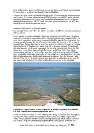 Cooling Water Options for the New Generation of Nuclear Power Stations in the UK 108
have sufficient land-area to build cooling towers etc, there nevertheless remains scope
for minimising or avoiding impacts upon important habitats.
It should be noted that an Appraisal of Sustainability (incorporating the requirements of
the Strategic Environmental Assessment (SEA) Directive 2001/42/EC) and a Habitats
Regulations Assessment are being completed alongside development of the Nuclear
National Policy Statement (NPS). These plan-level assessments inform the NPS and
should address some of the issues above.
Shoreline, mid-channel or offshore options
Key considerations here will be the relative importance of different habitats represented
in these zones.
In any coastal or estuarine situation, drawing a transect from the shoreline into deeper
water will reveal strong biological zonation. Intertidal and saltmarsh areas are often the
most highly productive, and are also important habitat for juvenile fish. Abstraction from
these areas will increase the risk of drawing in juveniles. An example of this is seen at
Fawley Power Station, Hampshire, which has an onshore intake connected to the deep
shipping channel of Southampton water via a 500 m dredged channel. The adjacent
saltmarshes drain into dredged channel as the tide falls, concentrating fish in the CW
stream and increasing entrapment risk (Turnpenny and Utting, 1981). Had it been
recognised as an issue at the time of construction, such an arrangement might have
been avoided by locating the intake offshore via a pipeline, or by sheet piling the intake
channel edges to ensure that the saltmarshes drained away from the dredged intake
channel (Figure 6-12). A similar risk may also arise with an intake that opens near the
low water mark, where fish in the intertidal tend to concentrate as the tide ebbs.
Figure 6-12 Fawley Power Station CW intake at low tide, showing the onshore
CW inlet channel and bordering saltmarsh areas
Cefas and its predecessors in MAFF DFR have for many years conducted Young Fish
Surveys around the coasts of England and Wales (Riley et al. 1986; Rogers et al.
1998). These used two standard scientific fishing techniques, a two-metre beam trawl
and Riley 1.5-m push-net to sample coastal habitats starting at the surf zone and
 