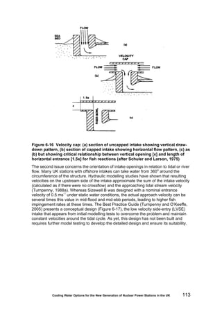 Cooling Water Options for the New Generation of Nuclear Power Stations in the UK 113
Figure 6-16 Velocity cap: (a) section of uncapped intake showing vertical draw-
down pattern, (b) section of capped intake showing horizontal flow pattern, (c) as
(b) but showing critical relationship between vertical opening [x] and length of
horizontal entrance [1.5x] for fish reactions (after Schuler and Larson, 1975)
The second issue concerns the orientation of intake openings in relation to tidal or river
flow. Many UK stations with offshore intakes can take water from 360o
around the
circumference of the structure. Hydraulic modelling studies have shown that resulting
velocities on the upstream side of the intake approximate the sum of the intake velocity
(calculated as if there were no crossflow) and the approaching tidal stream velocity
(Turnpenny, 1988a). Whereas Sizewell B was designed with a nominal entrance
velocity of 0.5 ms-1
under static water conditions, the actual approach velocity can be
several times this value in mid-flood and mid-ebb periods, leading to higher fish
impingement rates at these times. The Best Practice Guide (Turnpenny and O’Keeffe,
2005) presents a conceptual design (Figure 6-17), the low velocity side-entry (LVSE)
intake that appears from initial modelling tests to overcome the problem and maintain
constant velocities around the tidal cycle. As yet, this design has not been built and
requires further model testing to develop the detailed design and ensure its suitability.
 