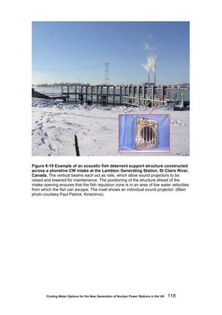 Cooling Water Options for the New Generation of Nuclear Power Stations in the UK 118
Figure 6-19 Example of an acoustic fish deterrent support structure constructed
across a shoreline CW intake at the Lambton Generating Station, St Clairs River,
Canada. The vertical beams each act as rails, which allow sound projectors to be
raised and lowered for maintenance. The positioning of the structure ahead of the
intake opening ensures that the fish repulsion zone is in an area of low water velocities
from which the fish can escape. The inset shows an individual sound projector. (Main
photo courtesy Paul Patrick, Kinectrics).
 
