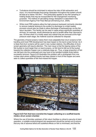 Cooling Water Options for the New Generation of Nuclear Power Stations in the UK 122
• Turbulence should be minimised to reduce the risks of fish exhaustion and
injury. It is recommended that energy dissipation throughout the system should
be kept at or below 100 Wm-3
. This particularly applies to any fish sampling or
holding facility that may be incorporated for fish impingement monitoring
purposes. The method of calculating energy dissipation is described in the
Environment Agency Fish Pass Manual (Armstrong et al., 2004).
• While most FRR systems allow the high-pressure backwash (primarily intended
to remove material sticking to the screen) to discharge to a trash basket,
provision should also be made to allow discharge of backwashings via the fish
return launders. This facility can be used in cases where significant quantities of
shrimps, for example, would otherwise be sent to landfill rather than returned to
sea. At times when it is mostly weed and rubbish that are removed at the high-
pressure wash stage, the material could be collected for disposal.
The geometry of band screens makes them more adaptable than drum screens to fish
handling and most FRR development has been based on the band screen format. As it
is likely that drum screens will be used in new nuclear stations, the difficulties of drum
screen geometry will require attention. The main issue is that the tipping radius of the
fish bucket is much larger than on band screens, so fish tend to fall out of the bucket
towards the collection hopper over a relatively large arc. Thus, a large proportion of fish
can fall back into the screenwell and may have to be handled multiple times before
successful removal. Figure 6-23 illustrates this problem with a photograph from one
nuclear plant where scaffold boards had been placed in front of the hopper and were
seen to collect quantities of fish that missed the hopper.
Figure 6-23 Fish that have overshot the hopper collecting on a scaffold boards
inside a drum screen chamber
Where the use of biocides upstream of fish return facilities is critical to security of plant
operation, a suitable ecotoxicological risk assessment should be carried out to ensure
that any risk of adverse lethal and sublethal effects on fish is minimised, and that the
 