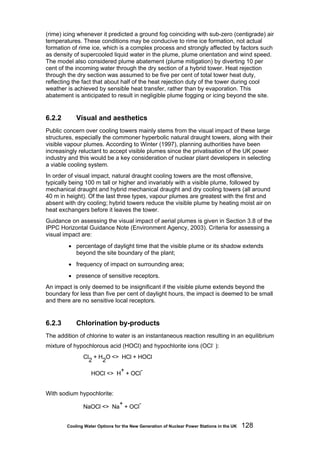 Cooling Water Options for the New Generation of Nuclear Power Stations in the UK 128
(rime) icing whenever it predicted a ground fog coinciding with sub-zero (centigrade) air
temperatures. These conditions may be conducive to rime ice formation, not actual
formation of rime ice, which is a complex process and strongly affected by factors such
as density of supercooled liquid water in the plume, plume orientation and wind speed.
The model also considered plume abatement (plume mitigation) by diverting 10 per
cent of the incoming water through the dry section of a hybrid tower. Heat rejection
through the dry section was assumed to be five per cent of total tower heat duty,
reflecting the fact that about half of the heat rejection duty of the tower during cool
weather is achieved by sensible heat transfer, rather than by evaporation. This
abatement is anticipated to result in negligible plume fogging or icing beyond the site.
6.2.2 Visual and aesthetics
Public concern over cooling towers mainly stems from the visual impact of these large
structures, especially the commoner hyperbolic natural draught towers, along with their
visible vapour plumes. According to Winter (1997), planning authorities have been
increasingly reluctant to accept visible plumes since the privatisation of the UK power
industry and this would be a key consideration of nuclear plant developers in selecting
a viable cooling system.
In order of visual impact, natural draught cooling towers are the most offensive,
typically being 100 m tall or higher and invariably with a visible plume, followed by
mechanical draught and hybrid mechanical draught and dry cooling towers (all around
40 m in height). Of the last three types, vapour plumes are greatest with the first and
absent with dry cooling; hybrid towers reduce the visible plume by heating moist air on
heat exchangers before it leaves the tower.
Guidance on assessing the visual impact of aerial plumes is given in Section 3.8 of the
IPPC Horizontal Guidance Note (Environment Agency, 2003). Criteria for assessing a
visual impact are:
• percentage of daylight time that the visible plume or its shadow extends
beyond the site boundary of the plant;
• frequency of impact on surrounding area;
• presence of sensitive receptors.
An impact is only deemed to be insignificant if the visible plume extends beyond the
boundary for less than five per cent of daylight hours, the impact is deemed to be small
and there are no sensitive local receptors.
6.2.3 Chlorination by-products
The addition of chlorine to water is an instantaneous reaction resulting in an equilibrium
mixture of hypochlorous acid (HOCl) and hypochlorite ions (OCl-
):
Cl
2
+ H
2
O <> HCl + HOCl
HOCl <> H
+
+ OCl
-
With sodium hypochlorite:
NaOCl <> Na
+
+ OCl
-
 