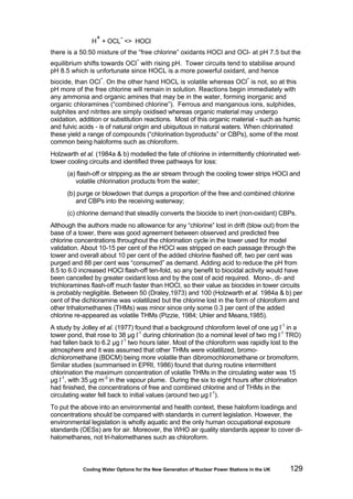 Cooling Water Options for the New Generation of Nuclear Power Stations in the UK 129
H
+
+ OCL
-
<> HOCl
there is a 50:50 mixture of the “free chlorine” oxidants HOCl and OCl- at pH 7.5 but the
equilibrium shifts towards OCl
-
with rising pH. Tower circuits tend to stabilise around
pH 8.5 which is unfortunate since HOCL is a more powerful oxidant, and hence
biocide, than OCl
-
. On the other hand HOCL is volatile whereas OCl
-
is not, so at this
pH more of the free chlorine will remain in solution. Reactions begin immediately with
any ammonia and organic amines that may be in the water, forming inorganic and
organic chloramines (“combined chlorine”). Ferrous and manganous ions, sulphides,
sulphites and nitrites are simply oxidised whereas organic material may undergo
oxidation, addition or substitution reactions. Most of this organic material - such as humic
and fulvic acids - is of natural origin and ubiquitous in natural waters. When chlorinated
these yield a range of compounds (“chlorination byproducts” or CBPs), some of the most
common being haloforms such as chloroform.
Holzwarth et al. (1984a & b) modelled the fate of chlorine in intermittently chlorinated wet-
tower cooling circuits and identified three pathways for loss:
(a) flash-off or stripping as the air stream through the cooling tower strips HOCl and
volatile chlorination products from the water;
(b) purge or blowdown that dumps a proportion of the free and combined chlorine
and CBPs into the receiving waterway;
(c) chlorine demand that steadily converts the biocide to inert (non-oxidant) CBPs.
Although the authors made no allowance for any “chlorine” lost in drift (blow out) from the
base of a tower, there was good agreement between observed and predicted free
chlorine concentrations throughout the chlorination cycle in the tower used for model
validation. About 10-15 per cent of the HOCl was stripped on each passage through the
tower and overall about 10 per cent of the added chlorine flashed off, two per cent was
purged and 88 per cent was “consumed” as demand. Adding acid to reduce the pH from
8.5 to 6.0 increased HOCl flash-off ten-fold, so any benefit to biocidal activity would have
been cancelled by greater oxidant loss and by the cost of acid required. Mono-, di- and
trichloramines flash-off much faster than HOCl, so their value as biocides in tower circuits
is probably negligible. Between 50 (Draley,1973) and 100 (Holzwarth et al. 1984a & b) per
cent of the dichloramine was volatilized but the chlorine lost in the form of chloroform and
other trihalomethanes (THMs) was minor since only some 0.3 per cent of the added
chlorine re-appeared as volatile THMs (Pizzie, 1984; Uhler and Means,1985).
A study by Jolley et al. (1977) found that a background chloroform level of one µg l-1
in a
tower pond, that rose to 38 µg l-1
during chlorination (to a nominal level of two mg l-1
TRO)
had fallen back to 6.2 µg l-1
two hours later. Most of the chloroform was rapidly lost to the
atmosphere and it was assumed that other THMs were volatilized, bromo-
dichloromethane (BDCM) being more volatile than dibromochloromethane or bromoform.
Similar studies (summarised in EPRI, 1986) found that during routine intermittent
chlorination the maximum concentration of volatile THMs in the circulating water was 15
µg l-1
, with 35 µg m-3
in the vapour plume. During the six to eight hours after chlorination
had finished, the concentrations of free and combined chlorine and of THMs in the
circulating water fell back to initial values (around two µg l-1
).
To put the above into an environmental and health context, these haloform loadings and
concentrations should be compared with standards in current legislation. However, the
environmental legislation is wholly aquatic and the only human occupational exposure
standards (OESs) are for air. Moreover, the WHO air quality standards appear to cover di-
halomethanes, not tri-halomethanes such as chloroform.
 