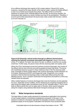 Cooling Water Options for the New Generation of Nuclear Power Stations in the UK 132
At an offshore discharge (the majority of UK nuclear stations: Figure 6-23), plume
buoyancy, caused by the lower density of the warmer water, causes the heated effluent
to rise in an inverted cone towards the surface. The effect of this is to limit the
likelihood of contact of the undiluted effluent with the bed. As the plume spreads, the
temperature falls rapidly as a result of dilution and loss to the atmosphere. Therefore, if
at some point further downstream the plume does make contact with the bed, it will be
at a much reduced ΔT.
Figure 6-25 Schematic vertical section through an offshore thermal plume
showing the hydraulic processes associated with dispersal. Close to the plume,
where ΔT is highest, the water rises above the bed, so effects on benthos are usually
small here. Further away, the plume mixes with the receiving water and rapidly cools.
Where the CW is discharged across the foreshore (onshore discharge), bed contact of
the effluent will be more common and will be greatest at lower tidal levels. The plume
will nonetheless become buoyant in these instances when it hits the receiving water
body. Examples of direct-cooled stations with onshore discharges include Heysham I &
II (nuclear), Marchwood (CCGT) and Kingsnorth (coal). Kingsnorth is an unusual
example in that the thermal discharge enters a tidal creek before joining the main
Medway Estuary. Such a situation maximises the temperature fluctuations to which any
resident biota are exposed.
Other notable features of onshore discharges that cross the foreshore are the potential
for scour, especially across mudflats, and for displacing any longshore-migrating fish or
other biota into deeper water (sometimes known as the “travelator effect”). This is most
likely to affect juvenile fish such as glass eels or flounder, which ascend estuaries
along the margins using selective tidal stream transport (Colclough et al. 2002).
6.3.2 Water temperature standards
The legal status of water quality standards for temperature applicable to the licensing
of new nuclear stations is somewhat unsatisfactory at present. In the past, in the
absence of national or European standards for ecosystem protection, temperature
guidelines based on the European Freshwater Fish Directive have sometimes been
 