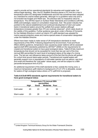 Cooling Water Options for the New Generation of Nuclear Power Stations in the UK 133
used to provide ad hoc operational standards for estuaries and coastal water, but
without legal standing. Also, the EC Shellfish Directive places a 2ºC limit for a rise in
temperature within EC-designated shellfisheries and this has sometimes been adopted
as a standard for marine waters generally, although it is a guideline value only and is
not enacted into English and Welsh law; the directive sets no imperative value for
temperature. The UKTAG report on Surface Water Standards and Conditions (UKTAG,
2008) acknowledges, based on consultation responses, that: ”the power industry has
pointed to the natural establishment and continued development of clam and oyster
beds in transitional waters around the outfalls from power stations although
temperature increases greater than 2ºC are routinely observed”, which casts doubt on
the validity of this guideline. Further guidance was given under a Review of Consents
for the Habitats Directive in which an interim 2o
C uplift standard was adopted for
marine special protection areas and marine special areas of conservation designated
under the Habitats Directive
Efforts have been made to make sense of UK temperature standards to meet
requirements of the WFD. Following Department for Environment, Food and Rural
Affairs (Defra) guidance, temperature rises caused by power stations will be assessed
against draft WFD standards published by UKTAG30
(2008) on the requirements for
coastal and transitional waters to have good ecological status. Table 6-8 lists maximum
temperatures that should not be exceeded for more than two per cent of the time
(annual 98th percentiles) for each level of ecological status at the edge of a mixing
zone. The two per cent allowance takes account of the fact that the plume will spread
for a short time around slack-water periods. Transitional and coastal waters will
generally support runs or populations of cold-water species such as salmon, sea trout
and smelt and therefore the ‘cold water’ values apply, and will be subject to a 98th
percentile temperature limit of 23o
C.
An additional requirement of the draft standards is that, outside the mixing zone, a
maximum temperature uplift relative to background (∆T) of +3o
C is allowable, except
for waters of high ecological status where a 2°C uplift limit is proposed.
Table 6-8 Draft WFD standards against requirements for transitional waters to
have good ecological status
Temperature (°C) (annual 98th
percentiles)
High Good Moderate Poor
Cold water 20 23 28 30
Warm water 25 28 30 32
30
United Kingdom Technical Advisory Group for the Water Framework Directive
 