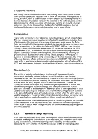 Cooling Water Options for the New Generation of Nuclear Power Stations in the UK 142
Suspended sediments
The settling rate of sediments in water is described by Stoke’s Law, which includes
terms of water density and viscosity, both of which are influenced by temperature. In
theory, therefore, rates of sedimentation could be affected by water temperature in a
thermal discharge. In practice, however, the presence of the outfall structure and the
potential scouring effects associated with discharge currents are likely to outweigh
settlement rate effects. It is significant that Langford’s (1990) treatise on thermal
discharge effects makes reference in this context only to scour effects.
Eutrophication
Higher water temperatures may accelerate nutrient cycling and growth rates of algae.
This may raise concerns over development of eutrophic algal blooms, including those
of toxic species. Development of large mats of blue-green algae around the Turkey
Point plant outfall in Florida was associated with the thermal discharge but blue-greens
favour temperatures in the mid-thirties Celsius (GESAMP, 1990) and are therefore
unlikely to develop in UK coastal waters where ΔT values are kept below the WFD
uplift standard of 3o
C. Entrainment passage of algae within the cooling water will
depress viable algal numbers within the plume, which will offset any tendency for
greater numbers due to nutrient and warming effects. Langford (1990) found no
evidence of toxic algal blooms being enhanced by any thermal discharge. In a review
of thermal discharge effects on the marine environment, GESAMP (1984) identified
major shifts in algal community composition only in association with ΔT values of 7 to
10o
C, well above values that would be allowable in UK waters beyond the mixing zone.
Microbial activity
The activity of waterborne bacteria and fungi generally increases with water
temperature, leading for instance to the enhanced biological oxygen demand
mentioned above. Like communities of other organisms, microbial community structure
shifts according to temperature, reflecting the preferences and tolerances of different
species within the mix (Langford, 1990). In addition to effects on DO level, the
consequences of such changes may include changes in prevalence of human and
fish/shellfish pathogens, notably Vibrio spp. and pathogenic amoebae. Human
pathogens would be of most concern for discharges close to bathing beaches or areas
used for water-contact sports and recreation. Fish/shellfish pathogens such as Vibrio,
in the context of cooling water, primarily become a problem when the warm water is
used for aquaculture. The combination of high stock densities, higher temperature and
high organic loadings creates favourable conditions for pathogens to flourish.
In power stations that use chlorine-related products for biofouling control, the presence
of oxidant residues in the discharge will act as a disinfectant and reduce pathogen
levels, much as occurs when sewage effluents are chlorinated to reduce pathogen risk
on bathing beaches.
6.3.4 Thermal discharge modelling
It has been the practice for many years for new power station developments to model
the spatial and temporal characteristics of the heat fields, and sometimes other water
quality characteristics, within the receiving waters. Modelling provides data for
assessing the environmental effects of the discharge and for predicting regulatory
 