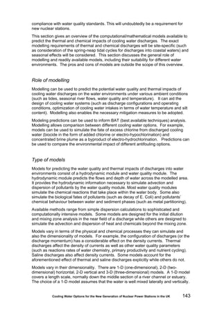 Cooling Water Options for the New Generation of Nuclear Power Stations in the UK 143
compliance with water quality standards. This will undoubtedly be a requirement for
new nuclear stations.
This section gives an overview of the computational/mathematical models available to
predict the thermal and chemical impacts of cooling water discharges. The exact
modelling requirements of thermal and chemical discharges will be site-specific (such
as consideration of the spring-neap tidal cycles for discharges into coastal waters) and
seasonal effects will be considered. This section discusses the general role of
modelling and readily available models, including their suitability for different water
environments. The pros and cons of models are outside the scope of this overview.
Role of modelling
Modelling can be used to predict the potential water quality and thermal impacts of
cooling water discharges on the water environments under various ambient conditions
(such as tides, seasonal river flows, water quality and temperature). It can aid the
design of cooling water systems (such as discharge configurations and operating
conditions, optimization of cooling water intakes in terms of water temperature and silt
content). Modelling also enables the necessary mitigation measures to be adopted.
Modeling predictions can be used to inform BAT (best available techniques) analysis.
Modelling allows comparison between different cooling water options. For example,
models can be used to simulate the fate of excess chlorine from discharged cooling
water (biocide in the form of added chlorine or electro-hypochlorination) and
concentrated brine plume as a byproduct of electro-hydrochlorination. Predictions can
be used to compare the environmental impact of different antifouling options.
Type of models
Models for predicting the water quality and thermal impacts of discharges into water
environments consist of a hydrodynamic module and water quality module. The
hydrodynamic module predicts the flows and depth of water across the modelled area.
It provides the hydrodynamic information necessary to simulate advection and
dispersion of pollutants by the water quality module. Most water quality modules
simulate the chemical reactions that take place within the water body. Some also
simulate the biological fates of pollutants (such as decay of E. Coli) and pollutants’
chemical behaviour between water and sediment phases (such as metal partitioning).
Available methods range from simple dispersion calculations to sophisticated and
computationally intensive models. Some models are designed for the initial dilution
and mixing zone analysis in the near field of a discharge while others are designed to
simulate the advection and dispersion of heat and chemicals beyond the mixing zone.
Models vary in terms of the physical and chemical processes they can simulate and
also the dimensionality of models. For example, the configuration of discharges (or the
discharge momentum) has a considerable effect on the density currents. Thermal
discharges affect the density of currents as well as other water quality parameters
(such as reactions rates of water chemistry, primary productivity and nutrient cycling).
Saline discharges also affect density currents. Some models account for the
aforementioned effect of thermal and saline discharges explicitly while others do not.
Models vary in their dimensionality. There are 1-D (one-dimensional), 2-D (two-
dimensional) horizontal, 2-D vertical and 3-D (three-dimensional) models. A 1-D model
covers a length scale, normally down the middle section of a river channel or estuary.
The choice of a 1-D model assumes that the water is well mixed laterally and vertically.
 
