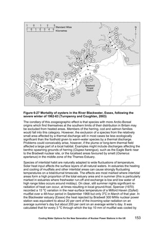 Cooling Water Options for the New Generation of Nuclear Power Stations in the UK 153
Figure 6-27 Mortality of oysters in the River Blackwater, Essex, following the
severe winter of 1962-63 (Turnpenny and Coughlan, 2003)
The corollary of this zoogeographic effect is that species with more Arctic-Boreal
origins which find themselves at the southern limits of their distribution in Britain may
be excluded from heated areas. Members of the herring, cod and salmon families
would fall into this category. However, the exclusion of a species from the relatively
small area affected by a thermal discharge will in most cases be less ecologically
significant than the foothold given to warm-water species by a thermal discharge.
Problems could conceivably arise, however, if the plume or long-term thermal field
affected a large part of a local habitat. Examples might include discharges affecting the
benthic spawning grounds of herring (Clupea harengus), such as the Eagle Bank near
to the Bradwell nuclear site, or the localised areas favoured by smelt (Osmerus
eperlanus) in the middle zone of the Thames Estuary.
Species of intertidal habit are naturally adapted to wide fluctuations of temperature.
Solar heat input affects the surface layers of all natural waters. In estuaries the heating
and cooling of mudflats and other intertidal areas can cause strongly fluctuating
temperatures on a tidal/diurnal timescale. The effects are most marked where intertidal
areas form a high proportion of the total estuary area and in summer (this is particularly
marked in estuaries where freshwater run-off and exchange is low and low water of
high range tides occurs around midday). On clear, still summer nights significant re-
radiation of heat can occur, at times resulting in local ground-frost. Spencer (1970)
recorded a 15 o
C variation in the near-surface temperature of a Milford Haven (Dyfed)
mudflat over a 48-hour period in September 1968 but only 3o
C in March of that year. In
the Blackwater estuary (Essex) the heat rejected by Bradwell 300 MWe nuclear power
station was equivalent to about 20 per cent of the incoming solar radiation on an
average summer’s day but about 200 per cent on an average winter’s day. It was
calculated that for every 3 o
C through which the top 10 mm of mudflat was cooled by
 