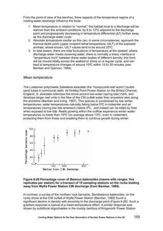 Cooling Water Options for the New Generation of Nuclear Power Stations in the UK 155
From the point of view of the benthos, three aspects of the temperature regime of a
cooling-water discharge influence the biota:
1. Mean temperature in relation to “normal”: the habitat local to a discharge will be
warmer than the ambient conditions, by 8 to 12ºC adjacent to the discharge
point and progressively decreasing in temperature differential (ΔT) further away
as the discharge water cools.
2. Absolute temperature insofar as this can, in some circumstances, approach the
thermal death point (upper incipient lethal temperature, UILT) of the exposed
animals; where known, UILT values tend to be around 33ºC.
3. In tidal waters, there are tidal fluctuations of temperature at the seabed: where
discharge water meets receiving water, there is normally a sharp interface or
“temperature front” between these water bodies of different density; this front
will be moved tidally across the seabed or shore on a regular cycle, and can
lead to temperature changes of around 10ºC within 15 to 30 minutes (see
Bamber and Spencer, 1984).
Mean temperature
The Lusitanian polychaete Sabellaria alveolata (the “honeycomb-reef worm”) builds
sand tubes in communal reefs. At Hinkley Point Power Station on the Bristol Channel,
England, S. alveolata colonizes the shore around low-water (spring tide) mark, and
develops larger reef units in the flow of the CW outfall water than anywhere else along
the shoreline (Bamber and Irving, 1997). This species is constrained by low winter
temperatures, water temperatures naturally falling below 5ºC in midwinter and air
temperatures (during low tide emersion) below 0ºC, and indeed can be killed by frost
when exposed at low tide. Reefs growing within the outflow experience winter water-
temperatures no lower than 10ºC (on average above 13ºC, even in midwinter),
protecting them from frosts and enabling them to continue growth during winter.
Figure 6-28 Percentage cover of Balanus balanoides (means with ranges; five
replicates per station) for a transect of 10 sampling stations on the rocks leading
away from Wylfa Power Station CW discharge (from Bamber, 1989).
In contrast, a survey of the northern rock barnacle, Semibalanus balanoides, on the
rocky shore at the CW outfall of Wylfa Power Station (Bamber, 1989) found a
significant decline in density with proximity to the discharge point (Figure 6-28). Such a
gradient response is typical of a mean-temperature effect. A similar response was
shown by sublittoral oligochaetes in the muddy benthos of Kingsnorth Power Station
 