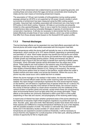 Cooling Water Options for the New Generation of Nuclear Power Stations in the UK 169
The level of fish entrainment risk is determined by proximity to spawning grounds, and
avoiding these and areas where fish eggs and larvae concentrate when locating the
intake are the main means of minimising entrainment impacts.
The assumption of 100 per cent mortality of ichthyoplankton during cooling system
passage advised by US EPA is not supported by UK power industry studies in which
survivorship of entrainment has been measured using the EMU cooling system
simulator. Assumed high mortalities associated with entrainment are a key factor in US
EPA policy to limit direct cooling. However, UK data on survivorship are presently
limited to a few species/lifestages. There is now a need for the industry to provide more
comprehensive data covering vulnerable lifestages of species of commercial or
conservation importance. It will also be necessary to demonstrate that the conditions
tested effectively emulate those of new nuclear stations, which may entail conditions
that differ from those already tested (based on the Sizewell B CW system profile).
7.1.3 Thermal discharges
Thermal discharge effects can be separated into near-field effects associated with the
thermal plume and wider-range effects associated with the long-term heat field.
Water temperatures within the plume itself will typically be near or at the discharge
temperature, which could be up to 10o
C above ambient, depending on generating load
and permitted ΔT value. Warm-water species may benefit from the plume and mobile
species such as bass may move into the plume and benefit from food supplies, leading
to faster growth and extended growing season. Shads and lampreys are also of
Lusitanian origin (Figure 6-26) and are likely to benefit from warming in British waters.
Conversely, some cold-water species will be eliminated from the swept area of the
plume. These patterns are most evident in the extreme case of the Kingsnorth
discharge, where the plume is confined within a tidal creek. This has provided excellent
case studies of thermal effects (Section 6.3.6). Owing to its buoyancy, the warmer
parts of the plume seldom have an impact on the benthos, except where the outfall is
located onshore and warm water runs across the foreshore. Where this occurs, the
plume may also cause scour until a stable bed form is created.
Where the plume impinges on the seabed in tidal waters, the discrete interface
between the warmed effluent water and the cooler receiving water will move across the
seabed: this rapid change in temperature represents the most severe thermal impact
on the benthos, and will lead to a significant loss of species where the ΔT is above 3ºC.
As littoral species are naturally more tolerant of thermal stress, the common result in
the vicinity of thermal outflows is a down-shore movement (into the sublittoral) of the
vertical zonation of benthic plants and animals, except where these are constrained by
other environmental factors (such as light) when they are simply eliminated. These
effects on the benthos are commonly restricted to within some 500 m of the outfall
(depending on flow rate and volume, and physiography of the receiving water body).
A recent area of interest has been whether peripheral areas of the plume attaching to
the foreshore of estuaries might inhibit longshore migrations of juvenile fish such as
elver, flounder, goby, dace and smelt. New laboratory studies have shown that most of
these species are indifferent to crossing temperature interfaces of up to a few degrees,
with the possible exception of smelt. The smelt is a cold-water fish of the salmonid
family and in the laboratory studies avoided ΔT values above +4o
C. Where
temperatures are expected to exceed avoidance thresholds, it will be necessary to
ensure that this only happens for a small proportion of the tidal cycle, allowing sufficient
window of opportunity for fish to migrate past.
 