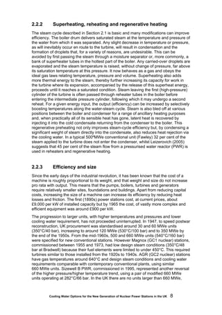 Cooling Water Options for the New Generation of Nuclear Power Stations in the UK 8
2.2.2 Superheating, reheating and regenerative heating
The steam cycle described in Section 2.1 is basic and many modifications can improve
efficiency. The boiler drum delivers saturated steam at the temperature and pressure of
the water from which it was separated. Any slight decrease in temperature or pressure,
as will inevitably occur en route to the turbine, will result in condensation and the
formation of droplets that, for a variety of reasons, are undesirable. This can be
avoided by first passing the steam through a moisture separator or, more commonly, a
bank of superheater tubes in the hottest part of the boiler. Any carried-over droplets are
evaporated and the steam temperature is raised, without change of pressure, far above
its saturation temperature at this pressure. It now behaves as a gas and obeys the
ideal gas laws relating temperature, pressure and volume. Superheating also adds
more thermal energy to the steam, thereby further increasing its capacity for work in
the turbine where its expansion, accompanied by the release of this superheat energy,
proceeds until it reaches a saturated condition. Steam leaving the first (high-pressure)
cylinder of the turbine is often passed through reheater tubes in the boiler before
entering the intermediate pressure cylinder, following which it may undergo a second
reheat. For a given energy input, the output (efficiency) can be increased by selectively
boosting temperatures along the water-steam cycle. Steam is also bled off at various
positions between the boiler and condenser for a range of ancillary heating purposes
and, when practically all of its sensible heat has gone, latent heat is recovered by
injecting it into the cold condensate returning from the condenser to the boiler. This
regenerative preheating not only improves steam-cycle efficiency but, by condensing a
significant weight of steam directly into the condensate, also reduces heat rejection via
the cooling water. In a typical 500ºMWe conventional unit (Fawley) 32 per cent of the
steam applied to the turbine does not enter the condenser, whilst Leizerovich (2005)
suggests that 45 per cent of the steam flow from a pressurised water reactor (PWR) is
used in reheaters and regenerative heating.
2.2.3 Efficiency and size
Since the early days of the industrial revolution, it has been known that the cost of a
machine is roughly proportional to its weight, and that weight and size do not increase
pro rata with output. This means that the pumps, boilers, turbines and generators
require relatively smaller sites, foundations and buildings. Apart from reducing capital
costs, increasing the size of a machine can increase its efficiency by reducing heat
losses and friction. The first (1890s) power stations cost, at current prices, about
£9,000 per kW of installed capacity but by 1965 the cost, of vastly more complex and
efficient equipment was around £900 per kW.
The progression to larger units, with higher temperatures and pressures and lower
cooling water requirement, has not proceeded uninterrupted. In 1947, to speed postwar
reconstruction, UK procurement was standardised around 30 and 60 MWe units
(350°C/40 bar), increasing to around 120 MWe (530°C/100 bar) and to 350 MWe by
the end of the 1950s. From the mid-1960s, 500 and 660 MWe units (540°C/160 bar)
were specified for new conventional stations. However Magnox (GC1 nuclear) stations,
commissioned between 1955 and 1973, had low design steam conditions (350°C/48
bar at Bradwell) because their fuel elements were limited to under 450°C. This required
turbines similar to those installed from the 1920s to 1940s. AGR (GC2 nuclear) stations
have gas temperatures around 640°C and design steam conditions and cooling water
requirements comparable with contemporary conventional plants, using similar
660 MWe units. Sizewell B PWR, commissioned in 1995, represented another reversal
of the higher pressure/higher temperature trend, using a pair of modified 660 MWe
units operating at 282°C/66 bar. In the UK there are no units larger than 660 MWe,
 