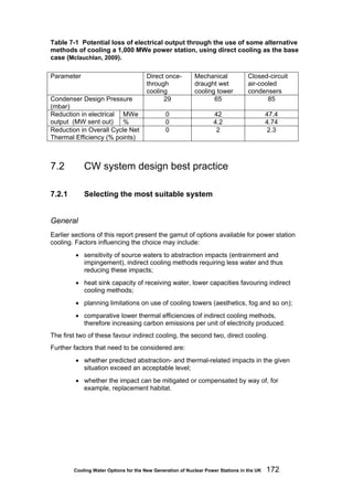 Cooling Water Options for the New Generation of Nuclear Power Stations in the UK 172
Table 7-1 Potential loss of electrical output through the use of some alternative
methods of cooling a 1,000 MWe power station, using direct cooling as the base
case (Mclauchlan, 2009).
Parameter Direct once-
through
cooling
Mechanical
draught wet
cooling tower
Closed-circuit
air-cooled
condensers
Condenser Design Pressure
(mbar)
29 65 85
MWe 0 42 47.4Reduction in electrical
output (MW sent out) % 0 4.2 4.74
Reduction in Overall Cycle Net
Thermal Efficiency (% points)
0 2 2.3
7.2 CW system design best practice
7.2.1 Selecting the most suitable system
General
Earlier sections of this report present the gamut of options available for power station
cooling. Factors influencing the choice may include:
• sensitivity of source waters to abstraction impacts (entrainment and
impingement), indirect cooling methods requiring less water and thus
reducing these impacts;
• heat sink capacity of receiving water, lower capacities favouring indirect
cooling methods;
• planning limitations on use of cooling towers (aesthetics, fog and so on);
• comparative lower thermal efficiencies of indirect cooling methods,
therefore increasing carbon emissions per unit of electricity produced.
The first two of these favour indirect cooling, the second two, direct cooling.
Further factors that need to be considered are:
• whether predicted abstraction- and thermal-related impacts in the given
situation exceed an acceptable level;
• whether the impact can be mitigated or compensated by way of, for
example, replacement habitat.
 