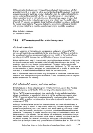 Cooling Water Options for the New Generation of Nuclear Power Stations in the UK 177
Offshore intake structures used in the past have not usually been designed with fish
protection in mind, or at least not with a good understanding of the subject. There is no
excuse nowadays for building a structure that suffers from the problems highlighted in
earlier sections of this report (6.1.6). The two main offences are (1) allowing tidal
stream velocities to add to inlet velocities, and (2) designing a capped structure that
does not conform to the hydraulic requirements for a velocity cap. The LVSE intake
(Figure 6-17) provides one possible design but has not yet been developed and tested
for nuclear power stations. Any design that can be shown in model tests (preferably
with physical modelling) to meet the velocity requirements should be acceptable.
Biota deflection measures
As for onshore intakes.
7.2.3 CW screening and fish protection systems
Choice of screen type
Primary screening at the intake point using passive wedge-wire cylinder (PWWC)
screens, although in theory scalable to handle tens of cumecs CW flow, is unlikely to
be acceptable to nuclear operators owing to unproven viability in the hostile offshore
conditions of the UK, blockage risk, and difficulties of access for maintenance.
Fine screening using band or drum screens can provide suitable protection for the main
cooling circuit as well as for entrapped biota (using FRR techniques – see below). The
preferred mesh size may depend on the developer, European stations traditionally
using finer (2-3 mm) screens than British counterparts (6-10 mm). For FRR purposes, a
screen size of up to six mm is advised but meshes this small or smaller at coastal sites
may lead to a risk of ctenophore blockage during the summer months.
Use of intermediate raked bar screens may be required at some sites. Their use is not
desirable from a fish protection point of view but, if used, consideration should be given
to safe and efficient fish handling.
Fish deflection/fish recovery and return systems
Detailed advice on these subjects is given in the Environment Agency Best Practice
Guide (Turnpenny and O’Keeffe, 2005) and only outline details are given here.
Where PWWC screens are not used, best practice for directly cooled coastal sites
allows a combination of acoustic fish deterrents (AFDs) and fish recovery and return
(FRR). The combination of both processes caters for hearing-sensitive, delicate
species (AFD) as well as more insensitive demersal and epibenthic species, including
crustaceans (FRR).
Although the best practice guidance is relatively recent, fish protection technology is
moving fast, partly in attempt to keep up with developing European legislation (notably
the eel management regulation and new fish pass and screens regulations proposed
for the 2009 parliamentary session to bring controls up to Water Framework Directive
standards. Consequently, it may be necessary to go beyond current best practice, with
better provision to protect eels. This will require the development and trialling of larger
fish buckets for band and drum screens, more suited to handling sinuous species such
as eel and lamprey. Fish deterrent strobe lights also appear promising for eel
deflection. Accordingly, the recently granted Abstraction Licence (Ref. No. 22/61/6/156)
 