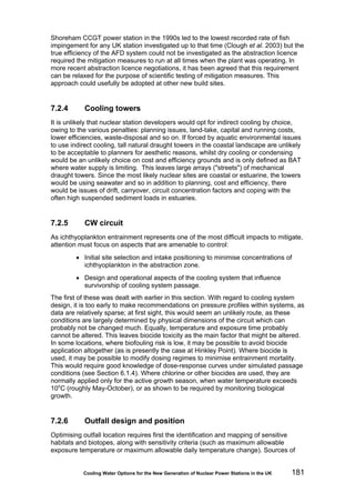Cooling Water Options for the New Generation of Nuclear Power Stations in the UK 181
Shoreham CCGT power station in the 1990s led to the lowest recorded rate of fish
impingement for any UK station investigated up to that time (Clough et al. 2003) but the
true efficiency of the AFD system could not be investigated as the abstraction licence
required the mitigation measures to run at all times when the plant was operating. In
more recent abstraction licence negotiations, it has been agreed that this requirement
can be relaxed for the purpose of scientific testing of mitigation measures. This
approach could usefully be adopted at other new build sites.
7.2.4 Cooling towers
It is unlikely that nuclear station developers would opt for indirect cooling by choice,
owing to the various penalties: planning issues, land-take, capital and running costs,
lower efficiencies, waste-disposal and so on. If forced by aquatic environmental issues
to use indirect cooling, tall natural draught towers in the coastal landscape are unlikely
to be acceptable to planners for aesthetic reasons, whilst dry cooling or condensing
would be an unlikely choice on cost and efficiency grounds and is only defined as BAT
where water supply is limiting. This leaves large arrays ("streets") of mechanical
draught towers. Since the most likely nuclear sites are coastal or estuarine, the towers
would be using seawater and so in addition to planning, cost and efficiency, there
would be issues of drift, carryover, circuit concentration factors and coping with the
often high suspended sediment loads in estuaries.
7.2.5 CW circuit
As ichthyoplankton entrainment represents one of the most difficult impacts to mitigate,
attention must focus on aspects that are amenable to control:
• Initial site selection and intake positioning to minimise concentrations of
ichthyoplankton in the abstraction zone.
• Design and operational aspects of the cooling system that influence
survivorship of cooling system passage.
The first of these was dealt with earlier in this section. With regard to cooling system
design, it is too early to make recommendations on pressure profiles within systems, as
data are relatively sparse; at first sight, this would seem an unlikely route, as these
conditions are largely determined by physical dimensions of the circuit which can
probably not be changed much. Equally, temperature and exposure time probably
cannot be altered. This leaves biocide toxicity as the main factor that might be altered.
In some locations, where biofouling risk is low, it may be possible to avoid biocide
application altogether (as is presently the case at Hinkley Point). Where biocide is
used, it may be possible to modify dosing regimes to minimise entrainment mortality.
This would require good knowledge of dose-response curves under simulated passage
conditions (see Section 6.1.4). Where chlorine or other biocides are used, they are
normally applied only for the active growth season, when water temperature exceeds
10o
C (roughly May-October), or as shown to be required by monitoring biological
growth.
7.2.6 Outfall design and position
Optimising outfall location requires first the identification and mapping of sensitive
habitats and biotopes, along with sensitivity criteria (such as maximum allowable
exposure temperature or maximum allowable daily temperature change). Sources of
 