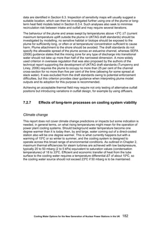 Cooling Water Options for the New Generation of Nuclear Power Stations in the UK 182
data are identified in Section 6.3. Inspection of sensitivity maps will usually suggest a
suitable location, which can then be investigated further using one of the plume or long-
term heat field models listed in Section 6.3.4. Such analyses also seek to minimise
recirculation risk between intake and outfall and may require several iterations.
The behaviour of the plume and areas swept by temperatures above +3o
C ΔT (current
maximum temperature uplift outside the plume in UKTAG draft standards) should be
investigated by modelling; no sensitive habitat or biotope should be exposed to the
plume for sufficiently long, or often or at temperature/ concentration sufficient to cause
harm. Plume attachment to the shore should be avoided. The draft standards do not
specify the allowable spread of the plume across an estuarine channel, whereas SEPA
(2006) guidance states that the mixing zone for any type of discharge into transitional
water should not take up more than half of the narrowest dimension. A more widely
used criterion in overseas regulation that was also proposed by the authors of the
technical report supporting the development of UKTAG draft standards (Turnpenny and
Liney, 2006) requires the plume to occupy no more than 25 per cent of the channel
cross-section for no more than five per cent of the time (allowing for some spread at
slack water). It was excluded from the draft standards owing to potential enforcement
difficulties, but this criterion provides clear guidance when interpreting plume model
outputs and its adoption for this purpose is recommended.
Achieving an acceptable thermal field may require not only testing of alternative outfall
positions but introducing variations in outfall design, for example by using diffusers.
7.2.7 Effects of long-term processes on cooling system viability
Climate change
This report does not cover climate change predictions or impacts but some indication is
needed, in general terms, on what rising temperatures might mean for the operation of
power plant cooling systems. Should background water temperature become one
degree warmer than it is today then, by and large, water coming out of a direct-cooled
station also will be one degree warmer. This is what currently happens but with a
warming of 15ºC or so winter to summer, and the cooling system is designed to
operate across this broad range of environmental conditions. As outlined in Chapter 2,
maximum thermal efficiencies for steam turbines are achieved with low backpressure,
typically 20 to 50 mbarg (2 to 5 kPa) equivalent to saturation values (condensation
temperatures) of 18 to 33ºC. Efficient and economic transfer of heat from the tube
surface to the cooling water requires a temperature differential ΔT of about 10ºC, so
the cooling water source should not exceed 23ºC if 50 mbarg is to be maintained.
 