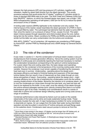 Cooling Water Options for the New Generation of Nuclear Power Stations in the UK 10
between the high-pressure (HP) and low-pressure (LP) cylinders, together with
reheaters, heated by steam bled directly from the steam generator. This avoids
excessive wetness that would erode the LP blades12
enabling LP cylinders similar to
those of standard 660 MWe sets to be used. The Wolf Creek and Callaway (USA) four-
loop SNUPPS13
stations, on which the Sizewell design was based, use a single 1,300
MWe turbogenerator operating at half-speed (1,800 rpm for 60 hz) to reduce tip speed
and erosion of the LP blades.
In boiling water reactors (BWRs) lightwater is the moderator and only coolant. The
internal layout of the reactor vessel resembles the steam generator of a PWR in that it
is only part-filled by water. The submerged fuel elements heat the water to some 290°C
that, since the reactor is at a pressure of about 70 bar, causes it to boil. The water-
steam mixture passes through separators and driers located above the core, before
being fed into the turbine. Steam conditions for PWRs and BWRs are physically very
similar but the latter can carry contamination into the turbine and condenser.
With AECL CANDU14
out of contention, UK regulators are considering a PWR design
by Areva-EDF; another PWR by Westinghouse and a BWR design by General Electric-
Hitachi.
2.3 The role of the condenser
It was noted, in section 2.1, that the condensation of exhaust steam creates a vacuum
(backpressure) that increases generation efficiency. Hence the cooling system must be
capable of continuously and consistently rejecting the heat load necessary to maintain
the condensation temperature corresponding to the optimum turbine backpressure.
For a given steam flow and cooling water flow, the basic design (and operating)
parameter for the condenser is the temperature of the incoming cooling water, which is
variable. However the condenser must remain capable of transferring the necessary
heat load even in summer. Undercooling - operating above the design point -
decreases efficiency and leads to frictional heating and expansion of the last-stage
turbine blades (this can result in loss of clearances) as they rotate through an over-
dense atmosphere of steam. Overcooling - operating below the design point - might
increase efficiency but at the risk of extending the condensation zone into the turbine,
causing droplet erosion of the blades. Moreover the intention is to condense steam, not
to cool the condensate as it drips down through the tube bank: any heat lost here will
have to be replaced by the boiler. In any case, once the velocity of the steam through
the turbine exhaust passages reaches sonic velocity (choking flow) there is no further
backpressure gain to be made. Inevitably such considerations result in a series of
trade-offs in turbine and condenser design reflecting capital and running costs across a
range of conditions.
Condenser performance is also reduced by factors such as scale on the outside
(steamside) of the tubes and by slime and scale (waterside fouling) inside. These
effectively insulate the tube wall. A major backpressure problem for some condensers
is steamside air ingress. Air can outgas from the boiler feed water during intermittent
operation and also be pulled in around the LP turbine exhausts and past flange seals
on the waterbox doors. Condensers need vacuum pumps to remove air from the
12
Since there is less energy in the steam, LP blades must be longer than HP blades and, at
3,000 rpm (50hz) the tips may be travelling at 350 ms-1
and are prone to erosion and
unbalancing by impact with water droplets.
13
Standard Nuclear Unit Power Plant System. A Westinghouse design having four steam
generators (four-loop).
14
AECL Atomic Energy of Canada Limited; a second-generation heavywater cooled and
moderated reactor. Withdrawn from UK selection process in March 2008.
 
