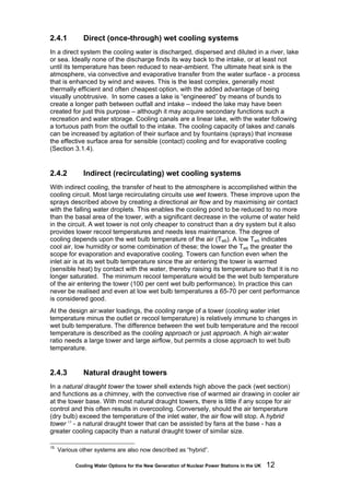 Cooling Water Options for the New Generation of Nuclear Power Stations in the UK 12
2.4.1 Direct (once-through) wet cooling systems
In a direct system the cooling water is discharged, dispersed and diluted in a river, lake
or sea. Ideally none of the discharge finds its way back to the intake, or at least not
until its temperature has been reduced to near-ambient. The ultimate heat sink is the
atmosphere, via convective and evaporative transfer from the water surface - a process
that is enhanced by wind and waves. This is the least complex, generally most
thermally efficient and often cheapest option, with the added advantage of being
visually unobtrusive. In some cases a lake is “engineered” by means of bunds to
create a longer path between outfall and intake – indeed the lake may have been
created for just this purpose – although it may acquire secondary functions such a
recreation and water storage. Cooling canals are a linear lake, with the water following
a tortuous path from the outfall to the intake. The cooling capacity of lakes and canals
can be increased by agitation of their surface and by fountains (sprays) that increase
the effective surface area for sensible (contact) cooling and for evaporative cooling
(Section 3.1.4).
2.4.2 Indirect (recirculating) wet cooling systems
With indirect cooling, the transfer of heat to the atmosphere is accomplished within the
cooling circuit. Most large recirculating circuits use wet towers. These improve upon the
sprays described above by creating a directional air flow and by maximising air contact
with the falling water droplets. This enables the cooling pond to be reduced to no more
than the basal area of the tower, with a significant decrease in the volume of water held
in the circuit. A wet tower is not only cheaper to construct than a dry system but it also
provides lower recool temperatures and needs less maintenance. The degree of
cooling depends upon the wet bulb temperature of the air (Twb). A low Twb indicates
cool air, low humidity or some combination of these; the lower the Twb the greater the
scope for evaporation and evaporative cooling. Towers can function even when the
inlet air is at its wet bulb temperature since the air entering the tower is warmed
(sensible heat) by contact with the water, thereby raising its temperature so that it is no
longer saturated. The minimum recool temperature would be the wet bulb temperature
of the air entering the tower (100 per cent wet bulb performance). In practice this can
never be realised and even at low wet bulb temperatures a 65-70 per cent performance
is considered good.
At the design air:water loadings, the cooling range of a tower (cooling water inlet
temperature minus the outlet or recool temperature) is relatively immune to changes in
wet bulb temperature. The difference between the wet bulb temperature and the recool
temperature is described as the cooling approach or just approach. A high air:water
ratio needs a large tower and large airflow, but permits a close approach to wet bulb
temperature.
2.4.3 Natural draught towers
In a natural draught tower the tower shell extends high above the pack (wet section)
and functions as a chimney, with the convective rise of warmed air drawing in cooler air
at the tower base. With most natural draught towers, there is little if any scope for air
control and this often results in overcooling. Conversely, should the air temperature
(dry bulb) exceed the temperature of the inlet water, the air flow will stop. A hybrid
tower 15
- a natural draught tower that can be assisted by fans at the base - has a
greater cooling capacity than a natural draught tower of similar size.
15
Various other systems are also now described as “hybrid”.
 