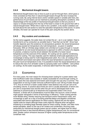 Cooling Water Options for the New Generation of Nuclear Power Stations in the UK 13
2.4.4 Mechanical draught towers
Mechanical draught towers rely on fans to push or pull air through them, which gives a
more consistent air flow than in natural draught towers though the fans increase the
running costs. By using internal doors and/or variable speed or variable pitch fans, the
performance of such towers can be matched to prevailing atmospheric conditions. One
disadvantage of the low profile of mechanical draught towers is that any plume of
vapour or drizzle emerging from the top of the tower is closer to the ground than with a
natural draught tower. Where this is seen to be a problem, a dry section (radiator) can
be built above the wet section to raise the saturation temperature of the plume. In some
climates, the tower can operate for much of the year using the dry section alone.
2.4.5 Dry coolers and condensers
As the name suggests, the water does not contact the air – as in a car radiator. Heat is
transferred to air by conduction as sensible heat or “heat that can be felt”. Since heat
transfer depends upon the existence of a temperature gradient, the recool temperature
will always exceed air temperature (dry bulb temperature - as given in weather
forecasts). With an infinitely large radiator and unlimited air to pass through it, it would
be possible for air and recool temperatures to approach to within a fraction of a degree.
In practice, a balance must be struck between the benefits of a lower recool
temperature and the size/cost of the radiator. Air cooling can be used for condensing,
not just for cooling. This was originally used for relatively small-scale applications but
increasingly is being used for multi-megawatt power plant. As a rule, air cooling is the
most efficient and lowest cost option where the input temperature is above 55°C and
the year-round air temperature is low. It is possible to lower the recool temperature and
to reduce the size of an air/water cooler by spraying water over it (WSAC - wet surface
air cooling). As the water evaporates, it removes latent heat from the cooler surface.
2.5 Economics
For many years, the main reason for choosing tower cooling for a power station was
that insufficient water was available or readily accessible for once-through cooling. In
some cases this was seasonal and towers were brought into use only in summer. The
evaporation of one kg of water removes sufficient heat to cool 100 kg of water through
10°C; thus at minimum a tower cooled station need abstract only one per cent of its
circulating volume. In practice about three per cent is usually abstracted, of which one
per cent is evaporative loss and the other two per cent is discharged back to the
waterway to prevent build-up of dissolved and suspended solids in the circuit.
However, a whole raft of considerations must be taken into account, some of which
might appear retrograde in terms of technology or efficiency. Tower cooling permits
more flexible siting, thereby reducing fuel transport and/or transmission costs, and
increasingly is seen as a way of avoiding potential delays and litigation sometimes
associated with licence applications for direct cooling. Against this are the higher
capital costs for towers although these costs might be marginal when set against
emplacing or tunnelling large diameter pipes for direct cooling. Similar, and often more
severe penalties, attach to the use of air coolers and condensers. Running costs,
particularly for mechanical draught towers and air coolers, are higher than for direct
cooling and there is less thermal efficiency (higher backpressure) and, for conventional
plant, greater carbon emissions because of higher cooling water temperatures at the
condenser inlet.
 