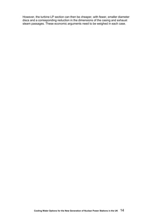 Cooling Water Options for the New Generation of Nuclear Power Stations in the UK 14
However, the turbine LP section can then be cheaper, with fewer, smaller diameter
discs and a corresponding reduction in the dimensions of the casing and exhaust
steam passages. These economic arguments need to be weighed in each case.
 