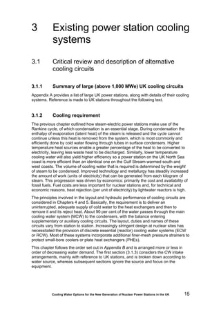 Cooling Water Options for the New Generation of Nuclear Power Stations in the UK 15
3 Existing power station cooling
systems
3.1 Critical review and description of alternative
cooling circuits
3.1.1 Summary of large (above 1,000 MWe) UK cooling circuits
Appendix A provides a list of large UK power stations, along with details of their cooling
systems. Reference is made to UK stations throughout the following text.
3.1.2 Cooling requirement
The previous chapter outlined how steam-electric power stations make use of the
Rankine cycle, of which condensation is an essential stage. During condensation the
enthalpy of evaporation (latent heat) of the steam is released and the cycle cannot
continue unless this heat is removed from the system, which is most commonly and
efficiently done by cold water flowing through tubes in surface condensers. Higher
temperature heat sources enable a greater percentage of the heat to be converted to
electricity, leaving less waste heat to be discharged. Similarly, lower temperature
cooling water will also yield higher efficiency so a power station on the UK North Sea
coast is more efficient than an identical one on the Gulf Stream-warmed south and
west coasts. The volume of cooling water that is required is determined by the weight
of steam to be condensed. Improved technology and metallurgy has steadily increased
the amount of work (units of electricity) that can be generated from each kilogram of
steam. This progression was driven by economics: primarily the cost and availability of
fossil fuels. Fuel costs are less important for nuclear stations and, for technical and
economic reasons, heat rejection (per unit of electricity) by lightwater reactors is high.
The principles involved in the layout and hydraulic performance of cooling circuits are
considered in Chapters 4 and 5. Basically, the requirement is to deliver an
uninterrupted, adequate supply of cold water to the heat exchangers and then to
remove it and its reject heat. About 90 per cent of the water passes through the main
cooling water system (MCW) to the condensers, with the balance entering
supplementary or auxiliary cooling circuits. The layout, duties and names of these
circuits vary from station to station. Increasingly stringent design at nuclear sites has
necessitated the provision of discrete essential (reactor) cooling water systems (ECW
or RCW). Most of these systems incorporate additional finer-mesh pressure strainers to
protect small-bore coolers or plate heat exchangers (PHEs).
This chapter follows the order set out in Appendix B and is arranged more or less in
order of decreasing water demand. The first section (3.1.3) considers the CW intake
arrangements, mainly with reference to UK stations, and is broken down according to
water source, whereas subsequent sections ignore the source and focus on the
equipment.
 