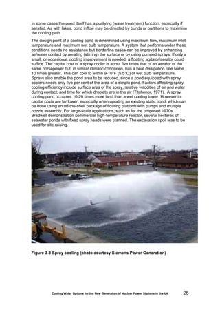 Cooling Water Options for the New Generation of Nuclear Power Stations in the UK 25
In some cases the pond itself has a purifying (water treatment) function, especially if
aerated. As with lakes, pond inflow may be directed by bunds or partitions to maximise
the cooling path.
The design point of a cooling pond is determined using maximum flow, maximum inlet
temperature and maximum wet bulb temperature. A system that performs under these
conditions needs no assistance but borderline cases can be improved by enhancing
air/water contact by aerating (stirring) the surface or by using pumped sprays. If only a
small, or occasional, cooling improvement is needed, a floating agitator/aerator could
suffice. The capital cost of a spray cooler is about five times that of an aerator of the
same horsepower but, in similar climatic conditions, has a heat dissipation rate some
10 times greater. This can cool to within 9-10°F (5.5°C) of wet bulb temperature.
Sprays also enable the pond area to be reduced, since a pond equipped with spray
coolers needs only five per cent of the area of a simple pond. Factors affecting spray
cooling efficiency include surface area of the spray, relative velocities of air and water
during contact, and time for which droplets are in the air (Titchenor, 1971). A spray
cooling pond occupies 10-20 times more land than a wet cooling tower. However its
capital costs are far lower, especially when uprating an existing static pond, which can
be done using an off-the-shelf package of floating platform with pumps and multiple
nozzle assembly. For large-scale applications, such as for the proposed 1970s
Bradwell demonstration commercial high-temperature reactor, several hectares of
seawater ponds with fixed spray heads were planned. The excavation spoil was to be
used for site-raising.
Figure 3-3 Spray cooling (photo courtesy Siemens Power Generation)
 