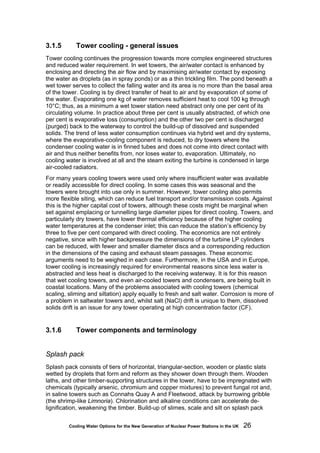 Cooling Water Options for the New Generation of Nuclear Power Stations in the UK 26
3.1.5 Tower cooling - general issues
Tower cooling continues the progression towards more complex engineered structures
and reduced water requirement. In wet towers, the air/water contact is enhanced by
enclosing and directing the air flow and by maximising air/water contact by exposing
the water as droplets (as in spray ponds) or as a thin trickling film. The pond beneath a
wet tower serves to collect the falling water and its area is no more than the basal area
of the tower. Cooling is by direct transfer of heat to air and by evaporation of some of
the water. Evaporating one kg of water removes sufficient heat to cool 100 kg through
10°C; thus, as a minimum a wet tower station need abstract only one per cent of its
circulating volume. In practice about three per cent is usually abstracted, of which one
per cent is evaporative loss (consumption) and the other two per cent is discharged
(purged) back to the waterway to control the build-up of dissolved and suspended
solids. The trend of less water consumption continues via hybrid wet and dry systems,
where the evaporative-cooling component is reduced, to dry towers where the
condenser cooling water is in finned tubes and does not come into direct contact with
air and thus neither benefits from, nor loses water to, evaporation. Ultimately, no
cooling water is involved at all and the steam exiting the turbine is condensed in large
air-cooled radiators.
For many years cooling towers were used only where insufficient water was available
or readily accessible for direct cooling. In some cases this was seasonal and the
towers were brought into use only in summer. However, tower cooling also permits
more flexible siting, which can reduce fuel transport and/or transmission costs. Against
this is the higher capital cost of towers, although these costs might be marginal when
set against emplacing or tunnelling large diameter pipes for direct cooling. Towers, and
particularly dry towers, have lower thermal efficiency because of the higher cooling
water temperatures at the condenser inlet; this can reduce the station’s efficiency by
three to five per cent compared with direct cooling. The economics are not entirely
negative, since with higher backpressure the dimensions of the turbine LP cylinders
can be reduced, with fewer and smaller diameter discs and a corresponding reduction
in the dimensions of the casing and exhaust steam passages. These economic
arguments need to be weighed in each case. Furthermore, in the USA and in Europe,
tower cooling is increasingly required for environmental reasons since less water is
abstracted and less heat is discharged to the receiving waterway. It is for this reason
that wet cooling towers, and even air-cooled towers and condensers, are being built in
coastal locations. Many of the problems associated with cooling towers (chemical
scaling, sliming and siltation) apply equally to fresh and salt water. Corrosion is more of
a problem in saltwater towers and, whilst salt (NaCl) drift is unique to them, dissolved
solids drift is an issue for any tower operating at high concentration factor (CF).
3.1.6 Tower components and terminology
Splash pack
Splash pack consists of tiers of horizontal, triangular-section, wooden or plastic slats
wetted by droplets that form and reform as they shower down through them. Wooden
laths, and other timber-supporting structures in the tower, have to be impregnated with
chemicals (typically arsenic, chromium and copper mixtures) to prevent fungal rot and,
in saline towers such as Connahs Quay A and Fleetwood, attack by burrowing gribble
(the shrimp-like Limnoria). Chlorination and alkaline conditions can accelerate de-
lignification, weakening the timber. Build-up of slimes, scale and silt on splash pack
 