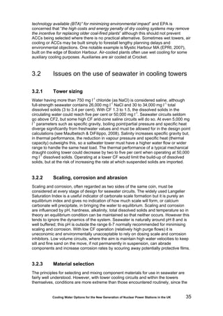 Cooling Water Options for the New Generation of Nuclear Power Stations in the UK 35
technology available (BTA)” for minimizing environmental impact” and EPA is
concerned that “the high costs and energy penalty of dry cooling systems may remove
the incentive for replacing older coal-fired plants” although this should not prevent
ACCs being selected where there is no practical alternative. Sometimes wet towers, air
cooling or ACCs may be built simply to forestall lengthy planning delays and
environmental objections. One notable example is Mystic Harbour MA (EPRI, 2007),
built on the edge of Boston Harbour. Air-cooled plants often use wet cooling for some
auxiliary cooling purposes. Auxiliaries are air cooled at Crocket.
3.2 Issues on the use of seawater in cooling towers
3.2.1 Tower sizing
Water having more than 750 mg l-1
chloride (as NaCl) is considered saline, although
full-strength seawater contains 26,000 mg l-1
NaCl and 30 to 34,000 mg l-1
total
dissolved solids (3 to 3.4 per cent). With CF 1.3 to 1.5, the dissolved solids in the
circulating water could reach five per cent or 50,000 mg l-1
. Seawater circuits seldom
go above CF2, but some high CF arid-zone saline circuits will do so. At even 5,000 mg
l-1
parameters such as specific gravity, boiling point/partial pressure and specific heat
diverge significantly from freshwater values and must be allowed for in the design point
calculations (see Maulbetsch & DiFilippo, 2008). Salinity increases specific gravity but,
in thermal performance, the reduction in vapour pressure and specific heat (thermal
capacity) outweighs this, so a saltwater tower must have a higher water flow or wider
range to handle the same heat load. The thermal performance of a typical mechanical
draught cooling tower could decrease by two to five per cent when operating at 50,000
mg l-1
dissolved solids. Operating at a lower CF would limit the build-up of dissolved
solids, but at the risk of increasing the rate at which suspended solids are imported.
3.2.2 Scaling, corrosion and abrasion
Scaling and corrosion, often regarded as two sides of the same coin, must be
considered at every stage of design for seawater circuits. The widely used Langelier
Saturation Index is a useful indicator of carbonate scale formation but it is purely an
equilibrium index and gives no indication of how much scale will form, or calcium
carbonate will precipitate, in bringing the water to equilibrium. Scaling and corrosion
are influenced by pH, hardness, alkalinity, total dissolved solids and temperature so in
theory an equilibrium condition can be maintained so that neither occurs. However this
tends to ignore the dynamics of the system. Seawater is naturally around pH 8 and is
well buffered; this pH is outside the range 6-7 normally recommended for minimising
scaling and corrosion. With low CF operation (relatively high purge flows) it is
uneconomic and environmentally unacceptable to rely on dosing scale and corrosion
inhibitors. Low volume circuits, where the aim is maintain high water velocities to keep
silt and fine sand on the move, if not permanently in suspension, can abrade
components and increase corrosion rates by scouring away potentially protective films.
3.2.3 Material selection
The principles for selecting and mixing component materials for use in seawater are
fairly well understood. However, with tower cooling circuits and within the towers
themselves, conditions are more extreme than those encountered routinely, since the
 